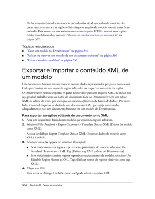 364 Capítulo 11: Gerenciar modelos
Os documentos baseados no modelo excluído não são desanexados do modelo; eles
preservam a estrutura e as regiões editáveis que o arquivo de modelo possuía antes de ser
excluído. Para converter esse documento em um arquivo HTML normal sem regiões
editáveis ou bloqueadas, consulte “Desanexar um documento de um modelo” na
página 367.
Tópicos relacionados
■ “Criar um modelo no Dreamweaver” na página 340
■ “Aplicar ou remover um modelo de um documento existente” na página 366
■ “Editar e atualizar modelos” na página 359
Exportar e importar o conteúdo XML de
um modelo
Um documento baseado em um modelo contém dados representados por pares nome/valor.
Cada par consiste em um nome de região editável e no respectivo conteúdo da região.
O Dreamweaver permite exportar os pares nome/valor para um arquivo XML, de modo que
seja possível trabalhar com os dados do documento fora do Dreamweaver (em um editor
XML ou editor de texto, por exemplo, ou mesmo aplicativos de banco de dados). Por outro
lado, é possível importar os dados de um documento XML que esteja estruturado
adequadamente para um documento baseado em um modelo do Dreamweaver.
Para exportar as regiões editáveis do documento como XML:
1. Abra um documento baseado em modelo que contenha regiões editáveis.
2. Selecione File (Arquivo) > Export (Exportar) > Template Data as XML (Dados do modelo
como XML).
A caixa de diálogo Export Template Data as XML (Exportar dados do modelo como
XML) é exibida.
3. Selecione uma das opções de Notation (Notação):
■ Se o modelo contiver regiões repetitivas ou parâmetros de modelo, selecione Use
Standard Dreamweaver XML Tag (Utilizar tag XML padrão do Dreamweaver).
■ Se o modelo não contiver regiões repetitivas ou parâmetros de modelo, selecione Use
Editable Region Names as XML Tags (Utilizar nomes de regiões editáveis como tags
XML).
4. Clique em OK.
Uma caixa de diálogo é exibida, onde você pode salvar o arquivo XML.
 