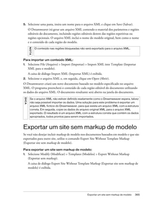 Exportar um site sem markup de modelo 365
5. Selecione uma pasta, insira um nome para o arquivo XML e clique em Save (Salvar).
O Dreamweaver irá gerar um arquivo XML contendo o material dos parâmetros e regiões
editáveis do documento, incluindo regiões editáveis dentro das regiões repetitivas ou
regiões opcionais. O arquivo XML inclui o nome do modelo original, bem como o nome
e o conteúdo de cada região do modelo.
Para importar um conteúdo XML:
1. Selecione File (Arquivo) > Import (Importar) > Import XML into Template (Importar
XML para o modelo).
A caixa de diálogo Import XML (Importar XML) é exibida.
2. Selecione o arquivo XML e, em seguida, clique em Open (Abrir).
O Dreamweaver criará um novo documento baseado no modelo especificado no arquivo
XML. O programa preencherá o conteúdo de cada região editável do documento utilizando
os dados do arquivo XML. O documento resultante será aberto na janela do documento.
Exportar um site sem markup de modelo
Se você não desejar incluir markup de modelo nos documentos baseados em modelo e que são
exportados para outro site, utilize o comando Export Site Without Template Markup
(Exportar site sem markup de modelo).
Para exportar um site sem markup de modelo:
1. Selecione Modify (Modificar) > Templates (Modelos) > Export Without Markup
(Exportar sem markup).
A caixa de diálogo Export Site Without Template Markup (Exportar site sem markup de
modelo) é exibida.
NOTA
O conteúdo nas regiões bloqueadas não será exportado para o arquivo XML.
DICA
Se o arquivo XML não estiver definido exatamente como o Dreamweaver espera, talvez
não seja possível importar os dados. Uma solução para este problema é exportar um
arquivo XML fictício do Dreamweaver, para que exista um arquivo XML com a estrutura
correta. Em seguida, copie os dados do arquivo original XML para o arquivo XML
exportado. O resultado é um arquivo XML com a estrutura correta que contém os dados
apropriados, todos prontos para serem importados.
 