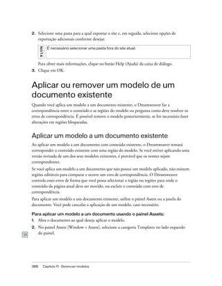 366 Capítulo 11: Gerenciar modelos
2. Selecione uma pasta para a qual exportar o site e, em seguida, selecione opções de
exportação adicionais conforme desejar.
Para obter mais informações, clique no botão Help (Ajuda) da caixa de diálogo.
3. Clique em OK.
Aplicar ou remover um modelo de um
documento existente
Quando você aplica um modelo a um documento existente, o Dreamweaver faz a
correspondência entre o conteúdo e as regiões do modelo ou pergunta como deve resolver os
erros de correspondência. É possível remove o modelo posteriormente, se for necessário fazer
alterações em regiões bloqueadas.
Aplicar um modelo a um documento existente
Ao aplicar um modelo a um documento com conteúdo existente, o Dreamweaver tentará
corresponder o conteúdo existente com uma região do modelo. Se você estiver aplicando uma
versão revisada de um dos seus modelos existentes, é provável que os nomes sejam
correspondentes.
Se você aplica um modelo a um documento que não possui um modelo aplicado, não existem
regiões editáveis para comparar e ocorre um erro de correspondência. O Dreamweaver
controla esses erros de forma que você possa selecionar a região ou regiões para onde o
conteúdo da página atual deve ser movido, ou excluir o conteúdo com erro de
correspondência.
Para aplicar um modelo a um documento existente, utilize o painel Assets ou a janela do
documento. Você pode cancelar a aplicação de um modelo, caso necessário.
Para aplicar um modelo a um documento usando o painel Assets:
1. Abra o documento ao qual deseja aplicar o modelo.
2. No painel Assets [Window > Assets], selecione a categoria Templates no lado esquerdo
do painel.
NOTA
É necessário selecionar uma pasta fora do site atual.
 
