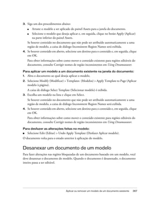 Aplicar ou remover um modelo de um documento existente 367
3. Siga um dos procedimentos abaixo:
■ Arraste o modelo a ser aplicado do painel Assets para a janela do documento.
■ Selecione o modelo que deseja aplicar e, em seguida, clique no botão Apply (Aplicar)
na parte inferior do painel Assets.
Se houver conteúdo no documento que não pode ser atribuído automaticamente a uma
região de modelo, a caixa de diálogo Inconsistent Region Names será exibida.
4. Se houver conteúdo em aberto, selecione um destino para o conteúdo e, em seguida, clique
em OK.
Para obter informações sobre como mover o conteúdo existente para regiões editáveis do
documento, consulte Corrigir nomes de região inconsistentes em Using Dreamweaver.
Para aplicar um modelo a um documento existente na janela do documento:
1. Abra o documento ao qual deseja aplicar o modelo.
2. Selecione Modify (Modificar) > Templates (Modelos) > Apply Template to Page (Aplicar
modelo à página).
A caixa de diálogo Select Template (Selecionar modelo) é exibida.
3. Escolha um modelo na lista e clique em Select.
Se houver conteúdo no documento que não pode ser atribuído automaticamente a uma
região de modelo, a caixa de diálogo Inconsistent Region Names será exibida.
4. Se houver conteúdo em aberto, selecione um destino para o conteúdo e, em seguida, clique
em OK.
Para obter informações sobre como mover o conteúdo existente para regiões editáveis do
documento, consulte Corrigir nomes de região inconsistentes em Using Dreamweaver.
Para desfazer as alterações feitas no modelo:
■ Selecione Edit (Editar) > Undo Apply Template (Desfazer Aplicar modelo).
O documento volta para o estado anterior à aplicação do modelo.
Desanexar um documento de um modelo
Para fazer alterações nas regiões bloqueadas de um documento baseado em um modelo, você
deve desanexar o documento do modelo. Quando o documento é desanexado, o documento
inteiro passa a ser editável.
 