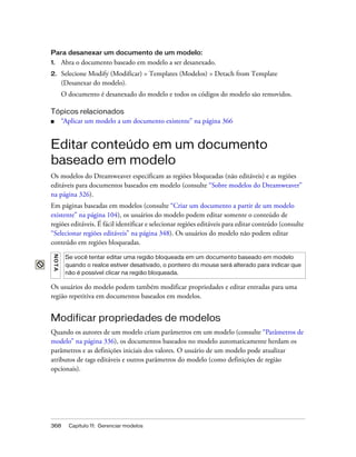 368 Capítulo 11: Gerenciar modelos
Para desanexar um documento de um modelo:
1. Abra o documento baseado em modelo a ser desanexado.
2. Selecione Modify (Modificar) > Templates (Modelos) > Detach from Template
(Desanexar do modelo).
O documento é desanexado do modelo e todos os códigos do modelo são removidos.
Tópicos relacionados
■ “Aplicar um modelo a um documento existente” na página 366
Editar conteúdo em um documento
baseado em modelo
Os modelos do Dreamweaver especificam as regiões bloqueadas (não editáveis) e as regiões
editáveis para documentos baseados em modelo (consulte “Sobre modelos do Dreamweaver”
na página 326).
Em páginas baseadas em modelos (consulte “Criar um documento a partir de um modelo
existente” na página 104), os usuários do modelo podem editar somente o conteúdo de
regiões editáveis. É fácil identificar e selecionar regiões editáveis para editar conteúdo (consulte
“Selecionar regiões editáveis” na página 348). Os usuários do modelo não podem editar
conteúdo em regiões bloqueadas.
Os usuários do modelo podem também modificar propriedades e editar entradas para uma
região repetitiva em documentos baseados em modelos.
Modificar propriedades de modelos
Quando os autores de um modelo criam parâmetros em um modelo (consulte “Parâmetros de
modelo” na página 336), os documentos baseados no modelo automaticamente herdam os
parâmetros e as definições iniciais dos valores. O usuário de um modelo pode atualizar
atributos de tags editáveis e outros parâmetros do modelo (como definições de região
opcionais).
NOTA
Se você tentar editar uma região bloqueada em um documento baseado em modelo
quando o realce estiver desativado, o ponteiro do mouse será alterado para indicar que
não é possível clicar na região bloqueada.
 