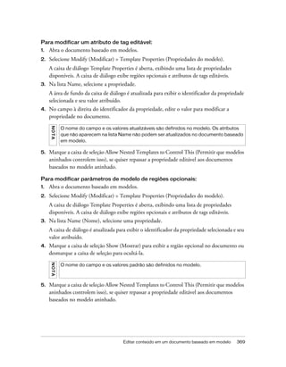 Editar conteúdo em um documento baseado em modelo 369
Para modificar um atributo de tag editável:
1. Abra o documento baseado em modelos.
2. Selecione Modify (Modificar) > Template Properties (Propriedades do modelo).
A caixa de diálogo Template Properties é aberta, exibindo uma lista de propriedades
disponíveis. A caixa de diálogo exibe regiões opcionais e atributos de tags editáveis.
3. Na lista Name, selecione a propriedade.
A área de fundo da caixa de diálogo é atualizada para exibir o identificador da propriedade
selecionada e seu valor atribuído.
4. No campo à direita do identificador da propriedade, edite o valor para modificar a
propriedade no documento.
5. Marque a caixa de seleção Allow Nested Templates to Control This (Permitir que modelos
aninhados controlem isso), se quiser repassar a propriedade editável aos documentos
baseados no modelo aninhado.
Para modificar parâmetros de modelo de regiões opcionais:
1. Abra o documento baseado em modelos.
2. Selecione Modify (Modificar) > Template Properties (Propriedades do modelo).
A caixa de diálogo Template Properties é aberta, exibindo uma lista de propriedades
disponíveis. A caixa de diálogo exibe regiões opcionais e atributos de tags editáveis.
3. Na lista Name (Nome), selecione uma propriedade.
A caixa de diálogo é atualizada para exibir o identificador da propriedade selecionada e seu
valor atribuído.
4. Marque a caixa de seleção Show (Mostrar) para exibir a região opcional no documento ou
desmarque a caixa de seleção para ocultá-la.
5. Marque a caixa de seleção Allow Nested Templates to Control This (Permitir que modelos
aninhados controlem isso), se quiser repassar a propriedade editável aos documentos
baseados no modelo aninhado.
NOTA
O nome do campo e os valores atualizáveis são definidos no modelo. Os atributos
que não aparecem na lista Name não podem ser atualizados no documento baseado
em modelo.
NOTA
O nome do campo e os valores padrão são definidos no modelo.
 