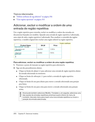370 Capítulo 11: Gerenciar modelos
Tópicos relacionados
■ “Definir atributos de tag editáveis” na página 356
■ “Usar regiões opcionais” na página 353
Adicionar, excluir e modificar a ordem de uma
entrada de região repetitiva
Use a região repetitiva para controlar, excluir ou modificar a ordem das entradas em
documentos baseados em modelos. Quando uma entrada de região repetitiva é adicionada,
uma cópia de toda a região repetitiva é adicionada. Para atualizar o conteúdo das regiões
repetitivas, o modelo original deve incluir uma região editável na região repetitiva.
Para adicionar, excluir ou modificar a ordem de uma região repetitiva:
1. Posicione o ponto de inserção na região repetitiva para selecioná-la.
2. Siga um dos procedimentos abaixo:
■ Clique no botão de adição (+) para adicionar uma entrada de região repetitiva abaixo
da entrada selecionada no momento.
■ Clique no botão de subtração (–) para excluir a entrada de região repetitiva
selecionada.
■ Clique no botão de seta para abaixo para mover a entrada selecionada uma posição
para baixo.
■ Clique no botão de seta para cima para mover a entrada selecionada uma posição
acima.
NOTA
Você pode também selecionar Modify > Template e, em seguida, selecionar uma
das opções de entradas repetitivas próximas à parte inferior do menu de
contexto. Use este menu para inserir uma nova entrada repetitiva ou mover a
posição da entrada selecionada.
 