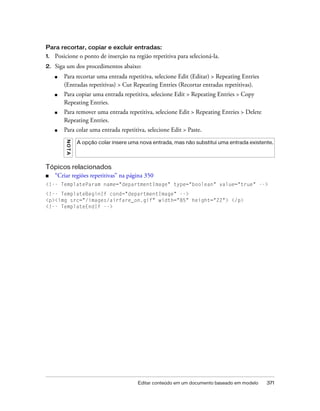 Editar conteúdo em um documento baseado em modelo 371
Para recortar, copiar e excluir entradas:
1. Posicione o ponto de inserção na região repetitiva para selecioná-la.
2. Siga um dos procedimentos abaixo:
■ Para recortar uma entrada repetitiva, selecione Edit (Editar) > Repeating Entries
(Entradas repetitivas) > Cut Repeating Entries (Recortar entradas repetitivas).
■ Para copiar uma entrada repetitiva, selecione Edit > Repeating Entries > Copy
Repeating Entries.
■ Para remover uma entrada repetitiva, selecione Edit > Repeating Entries > Delete
Repeating Entries.
■ Para colar uma entrada repetitiva, selecione Edit > Paste.
Tópicos relacionados
■ “Criar regiões repetitivas” na página 350
<!-- TemplateParam name="departmentImage" type="boolean" value="true" -->
<!-- TemplateBeginIf cond="departmentImage" -->
<p><img src="/images/airfare_on.gif" width="85" height="22"> </p>
<!-- TemplateEndIf -->
NOTA
A opção colar insere uma nova entrada, mas não substitui uma entrada existente.
 