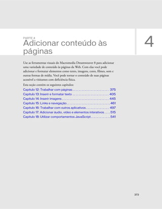 373
4
PARTE 4
Adicionar conteúdo às
páginas
Use as ferramentas visuais do Macromedia Dreamweaver 8 para adicionar
uma variedade de conteúdo às páginas da Web. Com elas você pode
adicionar e formatar elementos como texto, imagens, cores, filmes, som e
outras formas de mídia. Você pode tornar o conteúdo de suas páginas
acessível a visitantes com deficiência física.
Esta seção contém os seguintes capítulos:
Capítulo 12: Trabalhar com páginas . . . . . . . . . . . . . . . . . . . . . . . . 375
Capítulo 13: Inserir e formatar texto . . . . . . . . . . . . . . . . . . . . . . . . 405
Capítulo 14: Inserir imagens . . . . . . . . . . . . . . . . . . . . . . . . . . . . . . . 445
Capítulo 15: Links e navegação. . . . . . . . . . . . . . . . . . . . . . . . . . . . . 461
Capítulo 16: Trabalhar com outros aplicativos . . . . . . . . . . . . . . . 497
Capítulo 17: Adicionar áudio, vídeo e elementos interativos . . . . 515
Capítulo 18: Utilizar comportamentos JavaScript. . . . . . . . . . . . . 541
 