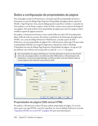 376 Capítulo 12: Trabalhar com páginas
Sobre a configuração de propriedades de página
Para cada página criada no Dreamweaver, você pode especificar propriedades de layout e
formatação na caixa de diálogo Page Properties (Propriedades de página) aberta a partir de
Modify > Page Properties. Essa caixa de diálogo permite especificar a família e o tamanho da
fonte padrão, a cor de fundo, margens, estilos de links e muitos outros aspectos do design de
uma página. Você pode atribuir novas propriedades de página para cada nova página criada e
modificar aquelas de páginas existentes.
Por padrão, o Dreamweaver formata o texto usando folhas de estilo CSS (Cascading Style
Sheet, Folha de estilo em cascata). Para alterar as preferências de formatação de página para
HTML, use a caixa de diálogo Preferences (Preferências), acessada a partir de Edit >
Preferences. Ao usar propriedades de página CSS, o Dreamweaver utiliza tags CSS para todas
as propriedades definidas nas categorias Appearance (Aparência), Links e Headings
(Cabeçalhos) da caixa de diálogo Page Properties (Propriedades da página). As tags de CSS
que definem esses atributos são incorporadas na seção de cabeçalho da página.
Propriedades de página CSS versus HTML
Por padrão, o Dreamweaver utiliza CSS para atribuir propriedades de página. Se ao invés
disso, quiser usar tags HTML, você deve especificar na caixa de diálogo Preferences (consulte
“Especificar HTML em vez de CSS” na página 381 para mais informações).
NOTA
As propriedades de página definidas por você são aplicadas somente ao documento
ativo. Se uma página utilizar uma folha de estilo CSS externa, o Dreamweaver não
substituirá o conjunto de tags definidas na folha de estilo, pois isso afetará todas as
outras páginas que utilizarem essa folha de estilo.
 