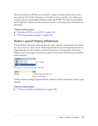 Sobre o trabalho com páginas 377
Mesmo que decida usar HTML em vez de CSS, o Inspetor de propriedades ainda exibirá o
menu pop-up Style (Estilo). Entretanto, os controles de fonte, tamanho, cor e alinhamento
mostrarão apenas as propriedades definidas usando tags HTML. Os valores de propriedades
de CSS aplicados à seleção atual não serão mais visíveis e o menu pop-up Size (Tamanho) será
desativado.
Tópicos relacionados
■ “Especificar HTML em vez de CSS” na página 381
■ “Definir propriedades de página” na página 381
Sobre o painel History (Histórico)
O painel History (Histórico) exibe uma lista das etapas realizadas no documento ativo desde
que você o criou ou o abriu, até um número especificado de etapas. Esse painel não mostra as
etapas realizadas em outros quadros, janelas do documento ou no painel Site. Ele permite
desfazer uma ou mais etapas, executá-las novamente e criar novos comandos para automatizar
tarefas repetitivas.
O botão deslizante (polegar) do painel History (Histórico) indica inicialmente a última etapa
efetuada.
Tópicos relacionados
■ “Utilizar o painel History (Histórico)” na página 390
Replay
Botão Copy Steps
Botão Save As Command
Controle
Etapas
 