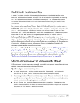 Sobre o trabalho com páginas 379
Codificação de documentos
A opção Document encoding (Codificação do documento) especifica a codificação de
caracteres utilizada no documento. A codificação do documento é especificada em uma tag
meta no cabeçalho do documento; ela informa ao navegador e ao Dreamweaver como o
documento deverá ser decodificado e quais fontes deverão ser usadas para exibir o texto
decodificado.
Por exemplo, se for especificado Western (Latin1) (Ocidental [Latin1]), a seguinte tag meta
será inserida: <meta http-equiv="Content-Type" content="text/html; charset=iso-
8859-1">. O Dreamweaver exibirá o documento com as fontes especificadas em Fonts
Preferences para a codificação Western (Latin1); um navegador exibirá o documento com as
fontes especificadas pelo usuário do navegador para a codificação Western (Latin1).
Se for especificado japonês (Shift JIS), a seguinte tag meta será inserida: <meta http-
equiv="Content-Type" content="text/html; charset=Shift_JIS">. O Dreamweaver
exibirá o documento utilizando as fontes especificadas para as codificações do idioma japonês.
O navegador exibirá o documento utilizando as fontes especificadas pelo usuário do
navegador para a codificação do idioma japonês.
Para alterar a codificação do documento para uma página, consulte “Definir propriedades de
página” na página 381. Para alterar a codificação padrão que o Dreamweaver utiliza para criar
novos documentos, consulte “Definir um novo tipo de documento padrão” na página 106.
Para alterar as fontes que o Dreamweaver utiliza para exibir cada codificação, consulte
“Definir as preferências de fontes para a exibição do Dreamweaver” na página 82.
Utilizar comandos salvos versus repetir etapas
O Dreamweaver permite gravar um comando temporário para uso por um período curto ou
executar etapas anteriores a partir do painel History.
Quando você grava um comando temporário:
■ As etapas são gravadas à medida que são executadas, dispensando a necessidade de
selecioná-las no painel History (Histórico) antes de executá-las novamente.
■ Durante a gravação, o Dreamweaver impede que sejam efetuados movimentos do mouse
que não possam ser gravados (como clicar para selecionar um elemento de uma janela ou
arrastar um elemento da página para um novo local).
■ Se você alternar para um outro documento durante a gravação, o Dreamweaver não
gravará as alterações feitas no outro documento. Para determinar se a gravação está sendo
processada ou não, observe o ponteiro do mouse.
 