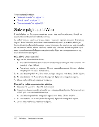 380 Capítulo 12: Trabalhar com páginas
Tópicos relacionados
■ “Automatizar tarefas” na página 391
■ “Repetir etapas” na página 392
■ “Gravar comandos” na página 397
Salvar páginas da Web
É possível salvar um documento usando seu nome e local atual ou salvar uma cópia de um
documento usando um nome e local diferentes.
Ao atribuir nomes a arquivos, evite usar espaços e caracteres especiais em nomes de arquivo e
de pasta. Particularmente, não utilize caracteres especiais (como é, ç ou ¥) ou pontuação
(como dois pontos, barras inclinadas ou pontos) nos nomes dos arquivos que serão colocados
em um servidor remoto. Muitos servidores alteram esses caracteres durante o upload, o que
causa o rompimento dos links para os arquivos. Além disso, não coloque um número no
início de um nome de arquivo.
Para salvar um documento:
1. Siga um dos procedimentos abaixo:
■ Para substituir a versão atual no disco e salvar quaisquer alterações feitas, selecione File
(Arquivo) > Save (Salvar).
■ Para salvar o arquivo em uma pasta diferente ou usando um nome diferente, selecione
File (Arquivo) > Save As (Salvar como).
2. Na caixa de diálogo Save As (Salvar como), navegue até a pasta onde deseja salvar o arquivo.
3. Na caixa de texto File Name (Nome do arquivo), digite um nome para o arquivo.
4. Clique em Save (Salvar) para salvar o arquivo.
Para salvar todos os documentos abertos:
1. Selecione File (Arquivo) > Save All (Salvar tudo).
2. Se existirem documentos não salvos abertos, a caixa de diálogo Save As (Salvar como) será
exibida para cada um desses documentos.
Na caixa de diálogo exibida, navegue até a pasta onde deseja salvar o arquivo.
3. Na caixa de texto File Name (Nome do arquivo), digite um nome para o arquivo.
4. Clique em Save (Salvar) para salvar o arquivo.
 