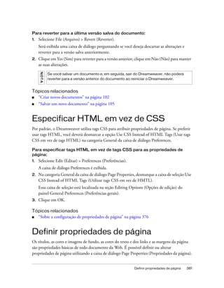 Definir propriedades de página 381
Para reverter para a última versão salva do documento:
1. Selecione File (Arquivo) > Revert (Reverter).
Será exibida uma caixa de diálogo perguntando se você deseja descartar as alterações e
reverter para a versão salva anteriormente.
2. Clique em Yes (Sim) para reverter para a versão anterior; clique em Não (Não) para manter
as suas alterações.
Tópicos relacionados
■ “Criar novos documentos” na página 102
■ “Salvar um novo documento” na página 105
Especificar HTML em vez de CSS
Por padrão, o Dreamweaver utiliza tags CSS para atribuir propriedades de página. Se preferir
usar tags HTML, você deverá desmarcar a opção Use CSS Instead of HTML Tags (Usar tags
CSS em vez de tags HTML) na categoria General da caixa de diálogo Preferences.
Para especificar tags HTML em vez de tags CSS para as propriedades de
página:
1. Selecione Edit (Editar) > Preferences (Preferências).
A caixa de diálogo Preferences é exibida.
2. Na categoria General da caixa de diálogo Page Properties, desmarque a caixa de seleção Use
CSS Instead of HTML Tags (Utilizar tags CSS em vez de HMTL).
Essa caixa de seleção está localizada na seção Editing Options (Opções de edição) do
painel General Preferences (Preferências gerais).
3. Clique em OK.
Tópicos relacionados
■ “Sobre a configuração de propriedades de página” na página 376
Definir propriedades de página
Os títulos, as cores e imagens de fundo, as cores do texto e dos links e as margens da página
são propriedades básicas de todo documento da Web. É possível definir ou alterar
propriedades de página utilizando a caixa de diálogo Page Properties (Propriedades da página).
NOTA
Se você salvar um documento e, em seguida, sair do Dreamweaver, não poderá
reverter para a versão anterior do documento ao reiniciar o Dreamweaver.
 