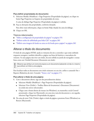 382 Capítulo 12: Trabalhar com páginas
Para definir propriedades do documento:
1. Selecione Modify (Modificar) > Page Properties (Propriedades da página), ou clique no
botão Page Properties no Inspetor de propriedades do texto.
A caixa de diálogo Page Properties (Propriedades da página) é exibida.
2. Faça as alterações das propriedades, conforme desejado.
Para obter mais informações, clique no botão Help (Ajuda) da caixa de diálogo.
3. Clique em OK.
Tópicos relacionados
■ “Sobre a configuração de propriedades de página” na página 376
■ “Definir estilos de sublinhado para links CSS” na página 383
■ “Definir uma imagem de fundo ou uma cor de fundo para a página” na página 383
Alterar o título do documento
O título de uma página HTML ajuda os visitantes do site a controlar o que estão exibindo
enquanto navegam e também identifica a página nas listas de histórico e marcadores do
visitante. Se uma página não tiver um título, ela será exibida na janela do navegador e nessas
listas como um Untitled Document (Documento sem título).
Para localizar todos os documentos sem título existentes no seu site, utilize o comando Site >
Reports (Relatórios do site). Consulte “Testar o site” na página 171.
Para alterar o título de uma página:
1. Com o documento aberto, siga um dos procedimentos abaixo:
■ Selecione Modify (Modificar) > Page Properties (Propriedades da página).
■ Selecione View (Exibir) > Toolbar (Barra de ferramentas) >Document (Documento)
(se ainda não estiver selecionado).
■ Clique com o botão direito do mouse (no Windows), ou mantenha a tecla Control
pressionada e clique (no Macintosh), em uma área vazia do documento e, em seguida,
selecione Page Properties (Propriedades da página).
2. Na caixa de texto Title (Título), digite o título da página e pressione Enter (Windows) ou
Return (Macintosh).
NOTA
Observe que atribuir um nome de arquivo a um documento (salvando-o) não é o mesmo
que atribuir um título a uma página.
 