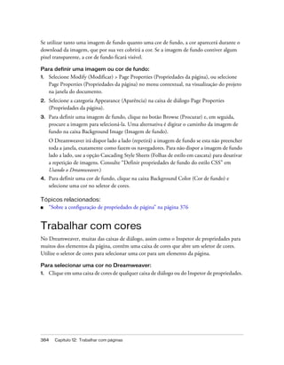 384 Capítulo 12: Trabalhar com páginas
Se utilizar tanto uma imagem de fundo quanto uma cor de fundo, a cor aparecerá durante o
download da imagem, que por sua vez cobrirá a cor. Se a imagem de fundo contiver algum
pixel transparente, a cor de fundo ficará visível.
Para definir uma imagem ou cor de fundo:
1. Selecione Modify (Modificar) > Page Properties (Propriedades da página), ou selecione
Page Properties (Propriedades da página) no menu contextual, na visualização do projeto
na janela do documento.
2. Selecione a categoria Appearance (Aparência) na caixa de diálogo Page Properties
(Propriedades da página).
3. Para definir uma imagem de fundo, clique no botão Browse (Procurar) e, em seguida,
procure a imagem para selecioná-la. Uma alternativa é digitar o caminho da imagem de
fundo na caixa Background Image (Imagem de fundo).
O Dreamweaver irá dispor lado a lado (repetirá) a imagem de fundo se esta não preencher
toda a janela, exatamente como fazem os navegadores. Para não dispor a imagem de fundo
lado a lado, use a opção Cascading Style Sheets (Folhas de estilo em cascata) para desativar
a repetição de imagens. Consulte “Definir propriedades de fundo do estilo CSS” em
Usando o Dreamweaver.)
4. Para definir uma cor de fundo, clique na caixa Background Color (Cor de fundo) e
selecione uma cor no seletor de cores.
Tópicos relacionados:
■ “Sobre a configuração de propriedades de página” na página 376
Trabalhar com cores
No Dreamweaver, muitas das caixas de diálogo, assim como o Inspetor de propriedades para
muitos dos elementos da página, contêm uma caixa de cores que abre um seletor de cores.
Utilize o seletor de cores para selecionar uma cor para um elemento da página.
Para selecionar uma cor no Dreamweaver:
1. Clique em uma caixa de cores de qualquer caixa de diálogo ou do Inspetor de propriedades.
 