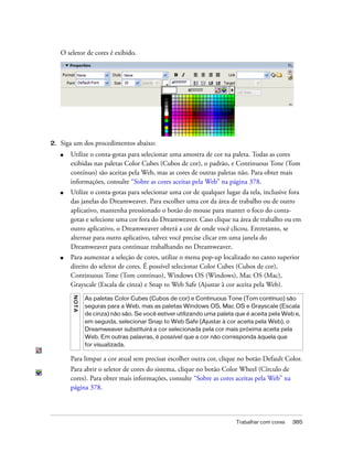 Trabalhar com cores 385
O seletor de cores é exibido.
2. Siga um dos procedimentos abaixo:
■ Utilize o conta-gotas para selecionar uma amostra de cor na paleta. Todas as cores
exibidas nas paletas Color Cubes (Cubos de cor), o padrão, e Continuous Tone (Tom
contínuo) são aceitas pela Web, mas as cores de outras paletas não. Para obter mais
informações, consulte “Sobre as cores aceitas pela Web” na página 378.
■ Utilize o conta-gotas para selecionar uma cor de qualquer lugar da tela, inclusive fora
das janelas do Dreamweaver. Para escolher uma cor da área de trabalho ou de outro
aplicativo, mantenha pressionado o botão do mouse para manter o foco do conta-
gotas e selecione uma cor fora do Dreamweaver. Caso clique na área de trabalho ou em
outro aplicativo, o Dreamweaver obterá a cor de onde você clicou. Entretanto, se
alternar para outro aplicativo, talvez você precise clicar em uma janela do
Dreamweaver para continuar trabalhando no Dreamweaver.
■ Para aumentar a seleção de cores, utilize o menu pop-up localizado no canto superior
direito do seletor de cores. É possível selecionar Color Cubes (Cubos de cor),
Continuous Tone (Tom contínuo), Windows OS (Windows), Mac OS (Mac),
Grayscale (Escala de cinza) e Snap to Web Safe (Ajustar à cor aceita pela Web).
Para limpar a cor atual sem precisar escolher outra cor, clique no botão Default Color.
Para abrir o seletor de cores do sistema, clique no botão Color Wheel (Círculo de
cores). Para obter mais informações, consulte “Sobre as cores aceitas pela Web” na
página 378.
NOTA
As paletas Color Cubes (Cubos de cor) e Continuous Tone (Tom contínuo) são
seguras para a Web, mas as paletas Windows OS, Mac OS e Grayscale (Escala
de cinza) não são. Se você estiver utilizando uma paleta que é aceita pela Web e,
em seguida, selecionar Snap to Web Safe (Ajustar à cor aceita pela Web), o
Dreamweaver substituirá a cor selecionada pela cor mais próxima aceita pela
Web. Em outras palavras, é possível que a cor não corresponda àquela que
for visualizada.
 