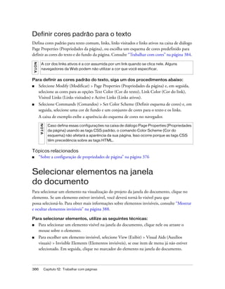 386 Capítulo 12: Trabalhar com páginas
Definir cores padrão para o texto
Defina cores padrão para texto comum, links, links visitados e links ativos na caixa de diálogo
Page Properties (Propriedades da página), ou escolha um esquema de cores predefinido para
definir as cores do texto e do fundo da página. Consulte “Trabalhar com cores” na página 384.
Para definir as cores padrão do texto, siga um dos procedimentos abaixo:
■ Selecione Modify (Modificar) > Page Properties (Propriedades da página) e, em seguida,
selecione as cores para as opções Text Color (Cor do texto), Link Color (Cor do link),
Visited Links (Links visitados) e Active Links (Links ativos).
■ Selecione Commands (Comandos) > Set Color Scheme (Definir esquema de cores) e, em
seguida, selecione uma cor de fundo e um conjunto de cores para o texto e os links.
A caixa de exemplo exibe a aparência do esquema de cores no navegador.
Tópicos relacionados
■ “Sobre a configuração de propriedades de página” na página 376
Selecionar elementos na janela
do documento
Para selecionar um elemento na visualização do projeto da janela do documento, clique no
elemento. Se um elemento estiver invisível, você deverá torná-lo visível para que
possa selecioná-lo. Para obter mais informações sobre elementos invisíveis, consulte “Mostrar
e ocultar elementos invisíveis” na página 388.
Para selecionar elementos, utilize as seguintes técnicas:
■ Para selecionar um elemento visível na janela do documento, clique nele ou arraste o
mouse sobre o elemento.
■ Para escolher um elemento invisível, selecione View (Exibir) > Visual Aids (Auxílios
visuais) > Invisible Elements (Elementos invisíveis), se esse item de menu já não estiver
selecionado. Em seguida, clique no marcador do elemento na janela do documento.
NOTA
A cor dos links ativos é a cor assumida por um link quando se clica nele. Alguns
navegadores da Web podem não utilizar a cor que você especificar.
NOTA
Caso defina essas configurações na caixa de diálogo Page Properties (Propriedades
da página) usando as tags CSS padrão, o comando Color Scheme (Cor do
esquema) não afetará a aparência da sua página. Isso ocorre porque as tags CSS
têm precedência sobre as tags HTML.
 