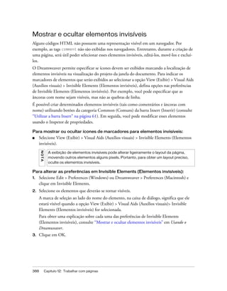 388 Capítulo 12: Trabalhar com páginas
Mostrar e ocultar elementos invisíveis
Alguns códigos HTML não possuem uma representação visível em um navegador. Por
exemplo, as tags comment não são exibidas nos navegadores. Entretanto, durante a criação de
uma página, será útil poder selecionar esses elementos invisíveis, editá-los, movê-los e excluí-
los.
O Dreamweaver permite especificar se ícones devem ser exibidos marcando a localização de
elementos invisíveis na visualização do projeto da janela do documento. Para indicar os
marcadores de elementos que serão exibidos ao selecionar a opção View (Exibir) > Visual Aids
(Auxílios visuais) > Invisible Elements (Elementos invisíveis), defina opções nas preferências
de Invisible Elements (Elementos invisíveis). Por exemplo, você pode especificar que as
âncoras com nome sejam visíveis, mas não as quebras de linha.
É possível criar determinados elementos invisíveis (tais como comentários e âncoras com
nome) utilizando botões da categoria Common (Comuns) da barra Insert (Inserir) (consulte
“Utilizar a barra Insert” na página 61). Em seguida, você pode modificar esses elementos
usando o Inspetor de propriedades.
Para mostrar ou ocultar ícones de marcadores para elementos invisíveis:
■ Selecione View (Exibir) > Visual Aids (Auxílios visuais) > Invisible Elements (Elementos
invisíveis).
Para alterar as preferências em Invisible Elements (Elementos invisíveis):
1. Selecione Edit > Preferences (Windows) ou Dreamweaver > Preferences (Macintosh) e
clique em Invisible Elements.
2. Selecione os elementos que deverão se tornar visíveis.
A marca de seleção ao lado do nome do elemento, na caixa de diálogo, significa que ele
estará visível quando a opção View (Exibir) > Visual Aids (Auxílios visuais)> Invisible
Elements (Elementos invisíveis) for selecionada.
Para obter uma explicação sobre cada uma das preferências de Invisible Elements
(Elementos invisíveis), consulte “Mostrar e ocultar elementos invisíveis” em Usando o
Dreamweaver.
3. Clique em OK.
NOTA
A exibição de elementos invisíveis pode alterar ligeiramente o layout da página,
movendo outros elementos alguns pixels. Portanto, para obter um layout preciso,
oculte os elementos invisíveis.
 