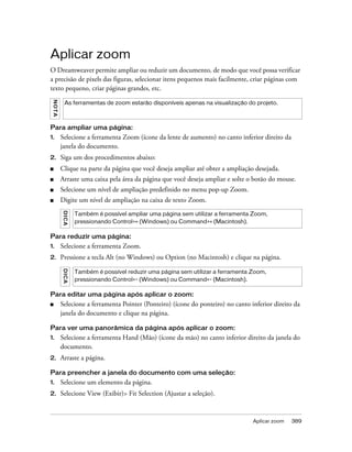 Aplicar zoom 389
Aplicar zoom
O Dreamweaver permite ampliar ou reduzir um documento, de modo que você possa verificar
a precisão de pixels das figuras, selecionar itens pequenos mais facilmente, criar páginas com
texto pequeno, criar páginas grandes, etc.
Para ampliar uma página:
1. Selecione a ferramenta Zoom (ícone da lente de aumento) no canto inferior direito da
janela do documento.
2. Siga um dos procedimentos abaixo:
■ Clique na parte da página que você deseja ampliar até obter a ampliação desejada.
■ Arraste uma caixa pela área da página que você deseja ampliar e solte o botão do mouse.
■ Selecione um nível de ampliação predefinido no menu pop-up Zoom.
■ Digite um nível de ampliação na caixa de texto Zoom.
Para reduzir uma página:
1. Selecione a ferramenta Zoom.
2. Pressione a tecla Alt (no Windows) ou Option (no Macintosh) e clique na página.
Para editar uma página após aplicar o zoom:
■ Selecione a ferramenta Pointer (Ponteiro) (ícone do ponteiro) no canto inferior direito da
janela do documento e clique na página.
Para ver uma panorâmica da página após aplicar o zoom:
1. Selecione a ferramenta Hand (Mão) (ícone da mão) no canto inferior direito da janela do
documento.
2. Arraste a página.
Para preencher a janela do documento com uma seleção:
1. Selecione um elemento da página.
2. Selecione View (Exibir)> Fit Selection (Ajustar a seleção).
NOTA
As ferramentas de zoom estarão disponíveis apenas na visualização do projeto.
DICA
Também é possível ampliar uma página sem utilizar a ferramenta Zoom,
pressionando Control+= (Windows) ou Command+= (Macintosh).
DICA
Também é possível reduzir uma página sem utilizar a ferramenta Zoom,
pressionando Control+- (Windows) ou Command+- (Macintosh).
 