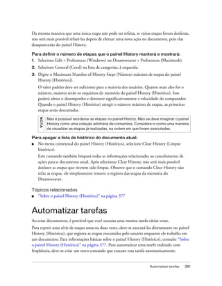 Automatizar tarefas 391
Da mesma maneira que uma única etapa não pode ser refeita, se várias etapas forem desfeitas,
não será mais possível refazê-las depois de efetuar uma nova ação no documento, pois elas
desaparecerão do painel History.
Para definir o número de etapas que o painel History manterá e mostrará:
1. Selecione Edit > Preferences (Windows) ou Dreamweaver > Preferences (Macintosh).
2. Selecione General (Geral) na lista de categorias, à esquerda.
3. Digite o Maximum Number of History Steps (Número máximo de etapas do painel
History [Histórico]).
O valor padrão deve ser suficiente para a maioria dos usuários. Quanto mais alto for o
número, maiores serão os requisitos de memória do painel History (Histórico). Isso
poderá afetar o desempenho e diminuir significativamente a velocidade do computador.
Quando o painel History (Histórico) atingir o número máximo de etapas, as primeiras
etapas serão descartadas.
Para apagar a lista de histórico do documento atual:
■ No menu contextual do painel History (Histórico), selecione Clear History (Limpar
histórico).
Este comando também limpará todas as informações relacionadas ao cancelamento de
ações para o documento atual. Após selecionar Clear History, não será mais possível
desfazer as etapas que tiverem sido limpas. Observe que o comando Clear History não
refaz as etapas, ele simplesmente remove o registro das etapas da memória do
Dreamweaver.
Tópicos relacionados
■ “Sobre o painel History (Histórico)” na página 377
Automatizar tarefas
Ao criar documentos, é provável que você executa uma mesma tarefa várias vezes.
Para repetir uma série de etapas uma ou duas vezes, deve-se executá-las diretamente no painel
History (Histórico), que registra as etapas executadas pelo usuário enquanto ele trabalha em
um documento. Para informações básicas sobre o painel History (Histórico), consulte “Sobre
o painel History (Histórico)” na página 377. Para automatizar uma tarefa realizada com
freqüência, deve-se criar um novo comando que execute essa tarefa automaticamente.
NOTA
Não é possível reordenar as etapas no painel History. Não se deve imaginar o painel
History como uma coleção arbitrária de comandos. Considere-o como uma maneira
de visualizar as etapas já realizadas, na ordem em que foram executadas.
 