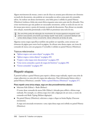 392 Capítulo 12: Trabalhar com páginas
Alguns movimentos do mouse, como o ato de clicar ou arrastar para selecionar um elemento
na janela do documento, não poderão ser executados ou salvos como parte de comandos
salvos. Ao realizar um destes movimentos, uma linha preta é exibida no painel History
(Histórico) (embora a linha não estará óbvia enquanto uma outra ação não for efetuada). Para
evitar movimentos que não podem ser executados novamente, utilize as teclas de seta em vez
do mouse para mover o ponto de inserção na janela do documento. Para efetuar ou estender
uma seleção, mantenha pressionada a tecla Shift ao pressionar uma tecla de seta.
Algumas outras etapas específicas também não podem ser repetidas, como arrastar um
elemento de página para outro local na página. Ao efetuar uma destas etapas, um ícone de
comando de menu com um pequeno X vermelho é exibido no painel History (Histórico).
Tópicos relacionados
■ “Aplicar etapas a um outro objeto” na página 394
■ “Aplicar etapas a vários objetos” na página 394
■ “Copiar e colar etapas entre documentos” na página 395
■ “Criar novos comandos a partir de etapas do histórico” na página 396
■ “Gravar comandos” na página 397
Repetir etapas
É possível utilizar o painel History para repetir a última etapa realizada, repetir uma série de
etapas adjacentes ou uma série de etapas não-adjacentes. Para informações básicas sobre o
painel History (Histórico), consulte “Sobre o painel History (Histórico)” na página 377.
Para repetir uma única etapa, siga um dos procedimentos abaixo:
■ Selecione Edit (Editar) > Redo (Refazer).
O nome desse comando do menu Edit (Editar) é alterado para refletir a última etapa
realizada. Por exemplo, se a última etapa tiver sido a digitação de um texto, o nome do
comando será Redo Typing (Refazer digitação).
■ No painel History (Histórico), selecione a etapa e clique no botão Replay (Executar
novamente).
A etapa será executada novamente e uma cópia dessa etapa será exibida no painel History
(Histórico).
DICA
Se uma linha preta de indicação do movimento do mouse aparecer enquanto você
estiver executando uma tarefa que deseja repetir mais tarde, é possível desfazer até
antes desta etapa e tentar novamente, talvez utilizando as teclas de seta.
 
