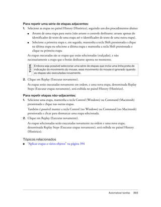 Automatizar tarefas 393
Para repetir uma série de etapas adjacentes:
1. Selecione as etapas no painel History (Histórico), seguindo um dos procedimentos abaixo:
■ Arraste de uma etapa para outra (não arraste o controle deslizante; arraste apenas do
identificador de texto de uma etapa até o identificador de texto de uma outra etapa).
■ Selecione a primeira etapa e, em seguida, mantenha a tecla Shift pressionada e clique
na última etapa ou selecione a última etapa e mantenha a tecla Shift pressionada e
clique na primeira etapa.
As etapas executadas são as etapas que estão selecionadas (realçadas), e não
necessariamente a etapa que o botão deslizante aponta no momento.
2. Clique em Replay (Executar novamente).
As etapas serão executadas novamente em ordem, e uma nova etapa, denominada Replay
Steps (Executar etapas novamente), será exibida no painel History (Histórico).
Para repetir etapas não-adjacentes:
1. Selecione uma etapa, mantenha a tecla Control (Windows) ou Command (Macintosh)
pressionada e clique nas outras etapas.
Também é possível manter a tecla Control (no Windows) ou Command (no Macintosh)
pressionada e clicar para desmarcar uma etapa selecionada.
2. Clique em Replay (Executar novamente).
As etapas selecionadas serão executadas novamente na ordem e uma nova etapa,
denominada Replay Steps (Executar etapas novamente), será exibida no painel History
(Histórico).
Tópicos relacionados
■ “Aplicar etapas a vários objetos” na página 394
NOTA
Embora seja possível selecionar uma série de etapas que inclui uma linha preta de
indicação do movimento do mouse, esse movimento do mouse é ignorado quando
as etapas são executadas novamente.
 