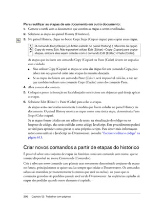 396 Capítulo 12: Trabalhar com páginas
Para reutilizar as etapas de um documento em outro documento:
1. Comece a tarefa com o documento que contém as etapas a serem reutilizadas.
2. Selecione as etapas no painel History (Histórico).
3. No painel History, clique no botão Copy Steps (Copiar etapas) para copiar essas etapas.
As etapas que incluem um comando Copy (Copiar) ou Paste (Colar) devem ser copiadas
com cuidado:
■ Não utilizar Copy (Copiar) as etapas se uma das etapas for um comando Copy, pois
talvez não seja possível colar estas etapas da maneira desejada.
■ Se as etapas incluírem um comando Paste (Colar), será impossível colá-las, a não ser
que também incluam um comando Copy (Copiar) antes do comando Paste.
4. Abra o outro documento.
5. Coloque o ponto de inserção no local desejado ou selecione um objeto ao qual deseja aplicar
as etapas.
6. Selecione Edit (Editar) > Paste (Colar) para colar as etapas.
As etapas serão executadas novamente à medida que forem coladas no painel History do
documento. O painel History mostra as etapas como uma única etapa, denominada Paste
Steps (Colar etapas).
Se as etapas forem coladas em um editor de texto, na visualização do código ou no
Inspetor de código, elas serão exibidas como código JavaScript. Este procedimento poderá
ser útil para aprender como gravar os seus próprios scripts. Para obter mais informações
sobre como utilizar o JavaScript no Dreamweaver, consulte “Escrever e editar o código” na
página 613.
Criar novos comandos a partir de etapas do histórico
É possível salvar um conjunto de etapas do histórico como um comando com nome, que se
tornará disponível no menu Commands (Comandos).
Crie e salve um novo comando caso planeje usar novamente determinado conjunto de etapas
no futuro, principalmente se quiser usá-las sempre que iniciar o Dreamweaver. Os comandos
salvos são mantidos permanentemente (a menos que você os exclua), ao passo que os
comandos gravados são perdidos quando você sai do Dreamweaver. As seqüências copiadas de
etapas são perdidas quando outro elemento é copiado.
NOTA
O comando Copy Steps (um botão exibido no painel History) é diferente da opção
Copy do menu Edit. Não é possível utilizar Edit (Editar) > Copy (Copiar) para copiar
etapas, embora elas sejam coladas com o comando Edit (Editar) > Paste (Colar).
 