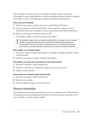 Automatizar tarefas 397
É possível editar ou excluir os nomes de comandos inseridos no menu Commands
(Comandos). É mais complicado editar e excluir os comandos incluídos no menu Commands
(Comandos), ou seja, os comandos que não foram adicionados voluntariamente.
Para criar um comando:
1. Selecione uma etapa ou conjunto de etapas no painel History (Histórico).
2. Clique no botão Save As Command (Salvar como comando) ou selecione Save As
Command (Salvar como comando) no menu contextual do painel History (Histórico).
3. Digite um nome para o comando e clique em OK.
O comando é exibido no menu Commands (Comandos).
Para utilizar um comando salvo:
1. Selecione um objeto ao qual se deseja aplicar o comando ou coloque o ponto de inserção
no local desejado.
2. Selecione o comando no menu Commands (Comandos).
Para editar os nomes de comandos no menu Commands:
1. Selecione Commands > Edit Command List.
2. Selecione o comando a ser renomeado e digite um novo nome para ele.
3. Clique em Close (Fechar).
Para excluir um nome do menu Commands:
1. Selecione Commands > Edit Command List.
2. Selecione um comando.
3. Clique em Delete (Excluir) e em Close (Fechar).
Gravar comandos
É possível gravar um comando temporário para uso por um período curto. O Dreamweaver
retém apenas um único comando gravado de cada vez; assim que começa a gravação de um
novo comando, o comando antigo é perdido.
NOTA
O comando é salvo como um arquivo JavaScript (ou, às vezes, como um arquivo
HTML) na pasta /Configuration/Commands (/Configuração/Comandos) do
Dreamweaver. Se estiver usando o Dreamweaver em um sistema operacional
multiusuário, o arquivo será salvo na pasta de comandos do usuário específico.
 