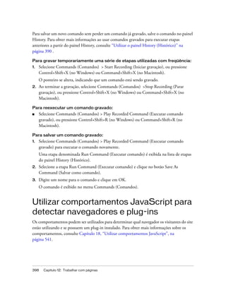398 Capítulo 12: Trabalhar com páginas
Para salvar um novo comando sem perder um comando já gravado, salve o comando no painel
History. Para obter mais informações ao usar comandos gravados para executar etapas
anteriores a partir do painel History, consulte “Utilizar o painel History (Histórico)” na
página 390 .
Para gravar temporariamente uma série de etapas utilizadas com freqüência:
1. Selecione Commands (Comandos) > Start Recording (Iniciar gravação), ou pressione
Control+Shift+X (no Windows) ou Command+Shift+X (no Macintosh).
O ponteiro se altera, indicando que um comando está sendo gravado.
2. Ao terminar a gravação, selecione Commands (Comandos) >Stop Recording (Parar
gravação), ou pressione Control+Shift+X (no Windows) ou Command+Shift+X (no
Macintosh).
Para reexecutar um comando gravado:
■ Selecione Commands (Comandos) > Play Recorded Command (Executar comando
gravado), ou pressione Control+Shift+R (no Windows) ou Command+Shift+R (no
Macintosh).
Para salvar um comando gravado:
1. Selecione Commands (Comandos) > Play Recorded Command (Executar comando
gravado) para executar o comando novamente.
Uma etapa denominada Run Command (Executar comando) é exibida na lista de etapas
do painel History (Histórico).
2. Selecione a etapa Run Command (Executar comando) e clique no botão Save As
Command (Salvar como comando).
3. Digite um nome para o comando e clique em OK.
O comando é exibido no menu Commands (Comandos).
Utilizar comportamentos JavaScript para
detectar navegadores e plug-ins
Os comportamentos podem ser utilizados para determinar qual navegador os visitantes do site
estão utilizando e se possuem um plug-in instalado. Para obter mais informações sobre os
comportamentos, consulte Capítulo 18, “Utilizar comportamentos JavaScript”, na
página 541.
 