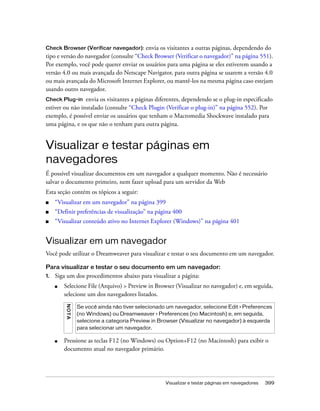 Visualizar e testar páginas em navegadores 399
Check Browser (Verificar navegador): envia os visitantes a outras páginas, dependendo do
tipo e versão do navegador (consulte “Check Browser (Verificar o navegador)” na página 551).
Por exemplo, você pode querer enviar os usuários para uma página se eles estiverem usando a
versão 4.0 ou mais avançada do Netscape Navigator, para outra página se usarem a versão 4.0
ou mais avançada do Microsoft Internet Explorer, ou mantê-los na mesma página caso estejam
usando outro navegador.
Check Plug-in envia os visitantes a páginas diferentes, dependendo se o plug-in especificado
estiver ou não instalado (consulte “Check Plugin (Verificar o plug-in)” na página 552). Por
exemplo, é possível enviar os usuários que tenham o Macromedia Shockwave instalado para
uma página, e os que não o tenham para outra página.
Visualizar e testar páginas em
navegadores
É possível visualizar documentos em um navegador a qualquer momento. Não é necessário
salvar o documento primeiro, nem fazer upload para um servidor da Web
Esta seção contém os tópicos a seguir:
■ “Visualizar em um navegador” na página 399
■ “Definir preferências de visualização” na página 400
■ “Visualizar conteúdo ativo no Internet Explorer (Windows)” na página 401
Visualizar em um navegador
Você pode utilizar o Dreamweaver para visualizar e testar o seu documento em um navegador.
Para visualizar e testar o seu documento em um navegador:
1. Siga um dos procedimentos abaixo para visualizar a página:
■ Selecione File (Arquivo) > Preview in Browser (Visualizar no navegador) e, em seguida,
selecione um dos navegadores listados.
■ Pressione as teclas F12 (no Windows) ou Option+F12 (no Macintosh) para exibir o
documento atual no navegador primário.
NOTA
Se você ainda não tiver selecionado um navegador, selecione Edit > Preferences
(no Windows) ou Dreamweaver > Preferences (no Macintosh) e, em seguida,
selecione a categoria Preview in Browser (Visualizar no navegador) à esquerda
para selecionar um navegador.
 