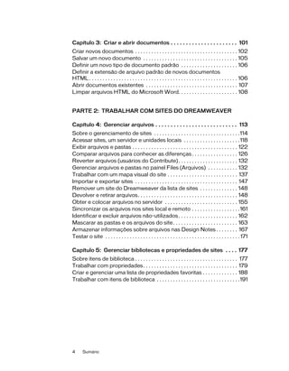 4 Sumário
Capítulo 3: Criar e abrir documentos . . . . . . . . . . . . . . . . . . . . . . 101
Criar novos documentos . . . . . . . . . . . . . . . . . . . . . . . . . . . . . . . . . . . . . . 102
Salvar um novo documento . . . . . . . . . . . . . . . . . . . . . . . . . . . . . . . . . . . 105
Definir um novo tipo de documento padrão . . . . . . . . . . . . . . . . . . . . . 106
Definir a extensão de arquivo padrão de novos documentos
HTML. . . . . . . . . . . . . . . . . . . . . . . . . . . . . . . . . . . . . . . . . . . . . . . . . . . . . . . 106
Abrir documentos existentes . . . . . . . . . . . . . . . . . . . . . . . . . . . . . . . . . . 107
Limpar arquivos HTML do Microsoft Word. . . . . . . . . . . . . . . . . . . . . . 108
PARTE 2: TRABALHAR COM SITES DO DREAMWEAVER
Capítulo 4: Gerenciar arquivos . . . . . . . . . . . . . . . . . . . . . . . . . . . 113
Sobre o gerenciamento de sites . . . . . . . . . . . . . . . . . . . . . . . . . . . . . . . .114
Acessar sites, um servidor e unidades locais . . . . . . . . . . . . . . . . . . . . .118
Exibir arquivos e pastas . . . . . . . . . . . . . . . . . . . . . . . . . . . . . . . . . . . . . . . 122
Comparar arquivos para conhecer as diferenças. . . . . . . . . . . . . . . . . 126
Reverter arquivos (usuários do Contribute). . . . . . . . . . . . . . . . . . . . . . 132
Gerenciar arquivos e pastas no painel Files (Arquivos) . . . . . . . . . . . 132
Trabalhar com um mapa visual do site . . . . . . . . . . . . . . . . . . . . . . . . . . 137
Importar e exportar sites . . . . . . . . . . . . . . . . . . . . . . . . . . . . . . . . . . . . . . 147
Remover um site do Dreamweaver da lista de sites . . . . . . . . . . . . . . 148
Devolver e retirar arquivos. . . . . . . . . . . . . . . . . . . . . . . . . . . . . . . . . . . . . 148
Obter e colocar arquivos no servidor . . . . . . . . . . . . . . . . . . . . . . . . . . . 155
Sincronizar os arquivos nos sites local e remoto . . . . . . . . . . . . . . . . . .161
Identificar e excluir arquivos não-utilizados. . . . . . . . . . . . . . . . . . . . . . 162
Mascarar as pastas e os arquivos do site. . . . . . . . . . . . . . . . . . . . . . . . 163
Armazenar informações sobre arquivos nas Design Notes . . . . . . . . 167
Testar o site . . . . . . . . . . . . . . . . . . . . . . . . . . . . . . . . . . . . . . . . . . . . . . . . . . 171
Capítulo 5: Gerenciar bibliotecas e propriedades de sites . . . . 177
Sobre itens de biblioteca . . . . . . . . . . . . . . . . . . . . . . . . . . . . . . . . . . . . . . 177
Trabalhar com propriedades. . . . . . . . . . . . . . . . . . . . . . . . . . . . . . . . . . . 179
Criar e gerenciar uma lista de propriedades favoritas . . . . . . . . . . . . . 188
Trabalhar com itens de biblioteca . . . . . . . . . . . . . . . . . . . . . . . . . . . . . . .191
 