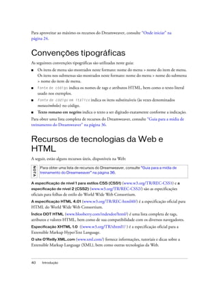 40 Introdução
Para aproveitar ao máximo os recursos do Dreamweaver, consulte “Onde iniciar” na
página 24.
Convenções tipográficas
As seguintes convenções tipográficas são utilizadas neste guia:
■ Os itens de menu são mostrados neste formato: nome do menu > nome do item de menu.
Os itens nos submenus são mostrados neste formato: nome do menu > nome do submenu
> nome do item de menu.
■ Fonte de código indica os nomes de tags e atributos HTML, bem como o texto literal
usado nos exemplos.
■ Fonte de código em itálico indica os itens substituíveis (às vezes denominados
metassímbolos) no código.
■ Texto romano em negrito indica o texto a ser digitado exatamente conforme a indicação.
Para obter uma lista completa de recursos do Dreamweaver, consulte “Guia para a mídia de
treinamento do Dreamweaver” na página 36.
Recursos de tecnologias da Web e
HTML
A seguir, estão alguns recursos úteis, disponíveis na Web:
A especificação de nível 1 para estilos CSS (CSS1) (www.w3.org/TR/REC-CSS1) e a
especificação de nível 2 (CSS2) (www.w3.org/TR/REC-CSS2/) são as especificações
oficiais para folhas de estilo do World Wide Web Consortium.
A especificação HTML 4.01 (www.w3.org/TR/REC-html40/) é a especificação oficial para
HTML do World Wide Web Consortium.
Índice DOT HTML (www.blooberry.com/indexdot/html/) é uma lista completa de tags,
atributos e valores HTML, bem como de sua compatibilidade com os diversos navegadores.
Especificação XHTML 1.0 ((www.w3.org/TR/xhtml1/ ) é a especificação oficial para a
Extensible Markup HyperText Language.
O site O’Reilly XML.com (www.xml.com/) fornece informações, tutoriais e dicas sobre a
Extensible Markup Language (XML), bem como outras tecnologias da Web.
NOTA
Para obter uma lista de recursos do Dreamweaver, consulte “Guia para a mídia de
treinamento do Dreamweaver” na página 36.
 