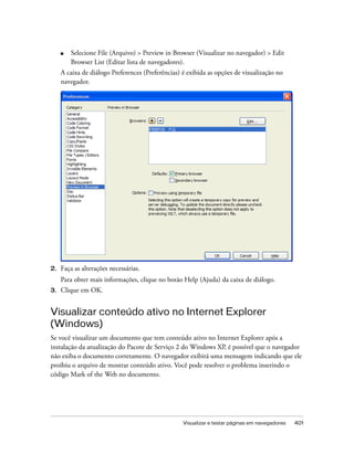 Visualizar e testar páginas em navegadores 401
■ Selecione File (Arquivo) > Preview in Browser (Visualizar no navegador) > Edit
Browser List (Editar lista de navegadores).
A caixa de diálogo Preferences (Preferências) é exibida as opções de visualização no
navegador.
2. Faça as alterações necessárias.
Para obter mais informações, clique no botão Help (Ajuda) da caixa de diálogo.
3. Clique em OK.
Visualizar conteúdo ativo no Internet Explorer
(Windows)
Se você visualizar um documento que tem conteúdo ativo no Internet Explorer após a
instalação da atualização do Pacote de Serviço 2 do Windows XP, é possível que o navegador
não exiba o documento corretamente. O navegador exibirá uma mensagem indicando que ele
proibiu o arquivo de mostrar conteúdo ativo. Você pode resolver o problema inserindo o
código Mark of the Web no documento.
 