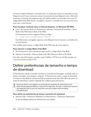 402 Capítulo 12: Trabalhar com páginas
O Internet Explorer bloqueia o conteúdo ativo e os scripts que tentam ser executados na zona
Máquina Local. Como os invasores tentam tirar proveito da zona Máquina Local, a Microsoft
aumentou as restrições aos programas que, por padrão, podem ser executados nesta zona. O
código Mark of the Web instrui o navegador a executar o conteúdo ativo em uma outra zona,
neste caso, a zona Internet.
Para visualizar conteúdo ativo no Internet Explorer, no Windows XP SP2:
■ Com o documento aberto no Dreamweaver, selecione Commands (Comandos) > Insert
Mark of the Web (Inserir Mark of the Web).
O Dreamweaver inserirá a seguinte linha no código:
<!-- saved from url=(0014)about:internet -->
Essa linha instrui o navegador a ignorar a zona Máquina Local e executar o conteúdo ativo
na zona Internet.
Você também pode remover o código Mark of the Web antes de enviar arquivos.
Para remover o código Mark of the Web:
1. No Dreamweaver, abra o documento que contém o código Mark of the Web.
2. Selecione Commands > Remove Mark of the Web (Remover Mark of the Web).
Para obter mais informações, consulte a seção TechNote 19578 no site da Macromedia, em
www.macromedia.com/go/19578.
Definir preferências de tamanho e tempo
de download
O Dreamweaver calcula o tamanho com base no conteúdo total da página, incluindo todos os
objetos vinculados, como imagens e plug-ins. O Dreamweaver estima o tempo de download
com base na velocidade de conexão inserida nas preferências de Status Bar (Barra de status). O
tempo do download é variável e depende das condições gerais da Internet.
Para definir as preferências de tempo e tamanho do download:
1. Selecione Edit > Preferences (Windows) ou Dreamweaver > Preferences (Macintosh).
A caixa de diálogo Preferences (Preferências) será exibida.
DICA
Uma boa diretriz a ser seguida na verificação dos períodos de download de uma
determinada página da Web é a regra de oito segundos. Ou seja, a maioria dos usuários
não esperará mais do que oito segundos para que a página seja carregada
completamente.
 