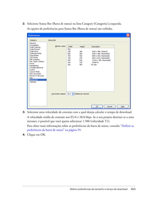 Definir preferências de tamanho e tempo de download 403
2. Selecione Status Bar (Barra de status) na lista Category (Categoria) à esquerda.
As opções de preferências para Status Bar (Barra de status) são exibidas.
3. Selecione uma velocidade de conexão com a qual deseja calcular o tempo de download.
A velocidade média de conexão nos EUA é 28,8 kbps. Se o seu projeto destinar-se a uma
intranet, é possível que você queira selecionar 1.500 (velocidade T1).
Para obter mais informações sobre as preferências da barra de status, consulte “Definir as
preferências da barra de status” na página 59.
4. Clique em OK.
 