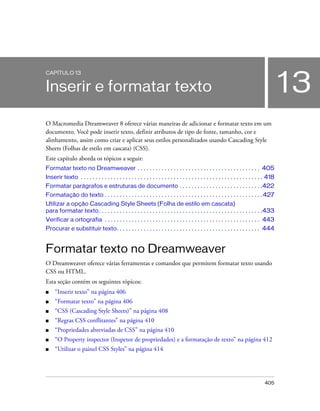 405
13
CAPÍTULO 13
Inserir e formatar texto
O Macromedia Dreamweaver 8 oferece várias maneiras de adicionar e formatar texto em um
documento. Você pode inserir texto, definir atributos de tipo de fonte, tamanho, cor e
alinhamento, assim como criar e aplicar seus estilos personalizados usando Cascading Style
Sheets (Folhas de estilo em cascata) (CSS).
Este capítulo aborda os tópicos a seguir:
Formatar texto no Dreamweaver . . . . . . . . . . . . . . . . . . . . . . . . . . . . . . . . . . . . . . . . . 405
Inserir texto . . . . . . . . . . . . . . . . . . . . . . . . . . . . . . . . . . . . . . . . . . . . . . . . . . . . . . . . . . . . . 418
Formatar parágrafos e estruturas de documento . . . . . . . . . . . . . . . . . . . . . . . . . . . .422
Formatação do texto . . . . . . . . . . . . . . . . . . . . . . . . . . . . . . . . . . . . . . . . . . . . . . . . . . . . .427
Utilizar a opção Cascading Style Sheets (Folha de estilo em cascata)
para formatar texto. . . . . . . . . . . . . . . . . . . . . . . . . . . . . . . . . . . . . . . . . . . . . . . . . . . . . . .433
Verificar a ortografia . . . . . . . . . . . . . . . . . . . . . . . . . . . . . . . . . . . . . . . . . . . . . . . . . . . . 443
Procurar e substituir texto. . . . . . . . . . . . . . . . . . . . . . . . . . . . . . . . . . . . . . . . . . . . . . . . 444
Formatar texto no Dreamweaver
O Dreamweaver oferece várias ferramentas e comandos que permitem formatar texto usando
CSS ou HTML.
Esta seção contém os seguintes tópicos:
■ “Inserir texto” na página 406
■ “Formatar texto” na página 406
■ “CSS (Cascading Style Sheets)” na página 408
■ “Regras CSS conflitantes” na página 410
■ “Propriedades abreviadas de CSS” na página 410
■ “O Property inspector (Inspetor de propriedades) e a formatação de texto” na página 412
■ “Utilizar o painel CSS Styles” na página 414
 