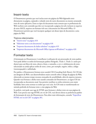 406 Capítulo 13: Inserir e formatar texto
Inserir texto
O Dreamweaver permite que você inclua texto em páginas da Web digitando texto
diretamente na página, copiando e colando texto de outro documento ou mesmo arrastando
texto de outro aplicativo. Entre os tipos de documento mais comuns que os profissionais da
Web recebem com conteúdo que deve ser incorporado a páginas da web, incluem-se arquivos
de texto ASCII, arquivos em formato rich text e documento do Microsoft Office. O
Dreamweaver permite que você incorpore qualquer um desses tipos de documento a uma
página da Web.
Tópicos relacionados
■ “Inserir texto” na página 418
■ “Adicionar texto a um documento” na página 418
■ “Importar documentos de dados tabulares” na página 419
■ “Importar documentos do Microsoft Office (apenas noWindows)” na página 420
Formatar texto
A formatação no Dreamweaver é semelhante à utilização de um processador de texto padrão.
Você pode definir os estilos de formatação padrão (Parágrafo, Título 1, Título 2 e assim por
diante) para um bloco de texto, alterar a fonte, o tamanho, a cor e o alinhamento do texto
selecionado ou ainda aplicar estilos de texto, como, por exemplo, negrito, itálico, código
(monoespaçado) e sublinhado.
Por padrão, o Dreamweaver formata texto usando CSS (Cascading Style Sheets). Os CSS dão
aos designers da Web e aos desenvolvedores maior controle sobre o design de páginas da Web,
oferecendo ao mesmo tempo recursos avançados de acessibilidade, além de arquivos menores.
Quando você formata e alinha texto usando comandos do Dreamweaver, as regras CSS são
incorporadas ao documento atual. Isso permite reutilizar os estilos existentes com maior
facilidade, bem como nomear os estilos que você criar. As CSS estão se transformando no
método preferido de formatar texto e criar páginas da Web.
Se preferir, você pode usar tags de HTML para formatar e alinhar texto em suas páginas da
Web. Caso precise usar tags HTML em vez de CSS, você deverá alterar as preferências padrão
de formatação de texto do Dreamweaver. Para obter mais informações, consulte “Especificar
HTML em vez de CSS” na página 381.
 