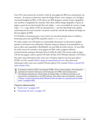 Formatar texto no Dreamweaver 407
Usar CSS é uma maneira de controlar o estilo de uma página da Web sem comprometer sua
estrutura. Ao separar os elementos visuais do design (fontes, cores, margens, etc.) da lógica
estrutural da página da Web, o CSS oferece aos Web designers controle visual e tipográfico,
sem sacrificar a integridade do conteúdo. Além disso, definir design tipográfico e layout de
página a partir de um determinado bloco de código — sem a necessidade de recorrer a image
maps, fontes tags, tabelas e GIFs de espacejamento — permite downloads mais rápidos,
manutenção de sites mais racional e um ponto central de controle dos atributos de design em
diversas páginas da Web.
O CSS define a formatação para o texto inteiro em uma determinada classe ou redefine a
formatação para uma tag HTML específica (como h1, h2, p ou li).
Os estilos criados com CSS podem ser armazenados diretamente no documento (padrão
quando você formata texto utilizando o Property inspector [Inspetor de propriedades]) ou,
para se obter mais capacidade e flexibilidade, em uma folha de estilos externa.. Se uma folha
de estilos externa for anexada a várias páginas da Web, todas as páginas refletirão
automaticamente quaisquer alterações feitas na folha de estilos. Para acessar todas as regras
CSS de uma página, utilize o painel CSS Styles (Estilos CSS) (Window [Janela]> CSS Styles).
Para obter mais informações sobre como usar o Property inspector de texto para aplicar
HTML ou CSS, consulte Definir opções de propriedades de texto. Para obter mais
informações sobre como usar o painel CSS para aplicar CSS, consulte Utilizar o painel CSS
Styles (Estilos CSS).
Tópicos relacionados
■ “Inserir texto” na página 418
■ “Formatação do texto” na página 427
NOTA
É possível combinar CSS e formatação HTML 3.2 na mesma página. A formatação é
aplicada de maneira hierárquica: A formatação em HTML 3.2 é sobreposta à
formatação aplicada por outras folhas de estilos CSS, e o CSS incorporado a um
documento é sobreposto a um CSS externo. Para obter mais informações, consulte
“Utilizar a opção Cascading Style Sheets (Folha de estilo em cascata) para formatar
texto” na página 433.
 