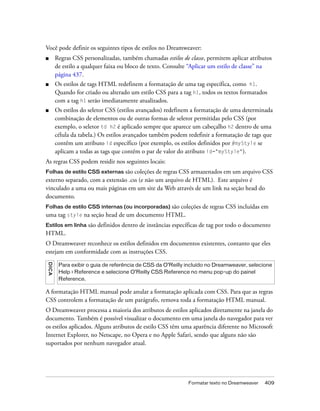 Formatar texto no Dreamweaver 409
Você pode definir os seguintes tipos de estilos no Dreamweaver:
■ Regras CSS personalizadas, também chamadas estilos de classe, permitem aplicar atributos
de estilo a qualquer faixa ou bloco de texto. Consulte “Aplicar um estilo de classe” na
página 437.
■ Os estilos de tags HTML redefinem a formatação de uma tag específica, como h1.
Quando for criado ou alterado um estilo CSS para a tag h1, todos os textos formatados
com a tag h1 serão imediatamente atualizados.
■ Os estilos do seletor CSS (estilos avançados) redefinem a formatação de uma determinada
combinação de elementos ou de outras formas de seletor permitidas pelo CSS (por
exemplo, o seletor td h2 é aplicado sempre que aparece um cabeçalho h2 dentro de uma
célula da tabela.) Os estilos avançados também podem redefinir a formatação de tags que
contêm um atributo id específico (por exemplo, os estilos definidos por #myStyle se
aplicam a todas as tags que contêm o par de valor do atributo id="myStyle").
As regras CSS podem residir nos seguintes locais:
Folhas de estilo CSS externas são coleções de regras CSS armazenados em um arquivo CSS
externo separado, com a extensão .css (e não um arquivo de HTML). Este arquivo é
vinculado a uma ou mais páginas em um site da Web através de um link na seção head do
documento.
Folhas de estilo CSS internas (ou incorporadas) são coleções de regras CSS incluídas em
uma tag style na seção head de um documento HTML.
Estilos em linha são definidos dentro de instâncias específicas de tag por todo o documento
HTML.
O Dreamweaver reconhece os estilos definidos em documentos existentes, contanto que eles
estejam em conformidade com as instruções CSS.
A formatação HTML manual pode anular a formatação aplicada com CSS. Para que as regras
CSS controlem a formatação de um parágrafo, remova toda a formatação HTML manual.
O Dreamweaver processa a maioria dos atributos de estilos aplicados diretamente na janela do
documento. Também é possível visualizar o documento em uma janela do navegador para ver
os estilos aplicados. Alguns atributos de estilo CSS têm uma aparência diferente no Microsoft
Internet Explorer, no Netscape, no Opera e no Apple Safari, sendo que alguns não são
suportados por nenhum navegador atual.
DICA
Para exibir o guia de referência de CSS da O’Reilly incluído no Dreamweaver, selecione
Help > Reference e selecione O’Reilly CSS Reference no menu pop-up do painel
Reference.
 