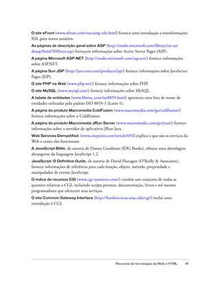 Recursos de tecnologias da Web e HTML 41
O site xFront (www.xfront.com/rescuing-xslt.html) fornece uma introdução a transformações
XSL para novos usuários.
As páginas de descrição geral sobre ASP (http://msdn.microsoft.com/library/en-us/
dnasp/html/ASPover.asp) fornecem informações sobre Active Server Pages (ASP).
A página Microsoft ASP.NET (http://msdn.microsoft.com/asp.net/) fornece informações
sobre ASP.NET.
A página Sun JSP (http://java.sun.com/products/jsp/) fornece informações sobre JavaServer
Pages (JSP).
O site PHP na Web (www.php.net/) fornece informações sobre PHP.
O site MySQL (www.mysql.com/) fornece informações sobre MySQL.
A tabela de entidades (www.bbsinc.com/iso8859.html) apresenta uma lista de nome de
entidades utilizadas pelo padrão ISO 8859-1 (Latin-1).
A página do produto Macromedia ColdFusion (www.macromedia.com/go/coldfusion/)
fornece informações sobre o ColdFusion.
A página do produto Macromedia JRun Server (www.macromedia.com/go/jrun/) fornece
informações sobre o servidor de aplicativos JRun Java.
Web Services Demystified (www.sitepoint.com/article/692) explica o que são os serviços da
Web e como eles funcionam.
A JavaScript Bible, de autoria de Danny Goodman (IDG Books), oferece uma abordagem
abrangente da linguagem JavaScript 1.2.
JavaScript: O Definitive Guide, de autoria de David Flanagan (O’Reilly & Associates),
fornece informações de referência para cada função, objeto, método, propriedade e
manipulador de evento JavaScript.
O índice de recursos CGI (www.cgi-resources.com/) contém um conjunto de todas as
questões relativas a CGI, incluindo scripts prontos, documentação, livros e até mesmo
programadores que oferecem seus serviços.
O site Common Gateway Interface (http://hoohoo.ncsa.uiuc.edu/cgi/) inclui uma
introdução à CGI.
 