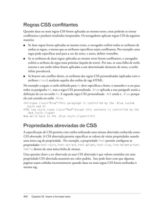 410 Capítulo 13: Inserir e formatar texto
Regras CSS conflitantes
Quando duas ou mais regras CSS forem aplicadas ao mesmo texto, estas poderão se tornar
conflitantes e produzir resultados inesperados. Os navegadores aplicam regras CSS da seguinte
maneira:
■ Se duas regras forem aplicadas ao mesmo texto, o navegador exibirá todos os atributos de
ambas as regras, a menos que os atributos específicos sejam conflitantes. Por exemplo: uma
regra pode especificar azul para a cor do texto, e outra, definir vermelho.
■ Se os atributos de duas regras aplicadas ao mesmo texto forem conflitantes, o navegador
exibirá o atributo da regra mais próxima (àquela do texto). Por isso, se uma folha de estilo
externa e um estilo inline forem aplicados a um determinado elemento de texto, o estilo
inline prevalecerá.
■ Se houver um conflito direto, os atributos das regras CSS personalizadas (aplicadas com o
atributo class) anularão aqueles dos estilos de tags HTML.
No exemplo a seguir, o estilo definido para h1 deve especificar a fonte, o tamanho e a cor para
todos os parágrafos h1, mas a regra CSS personalizada .Blue aplicada a esse parágrafo anula a
definição de cor no estilo h1. A segunda regra CSS personalizada .Red anula o .Blue porque
ela está contida no estilo .Blue.
<h1><span class="Blue">This paragraph is controlled by the .Blue custom
style and h1
HTML tag style.<span class="Red">Except this sentence is controlled by the
.Red style.</span>
Now we're back to the .Blue style.</span></h1>
Propriedades abreviadas de CSS
A especificação de CSS permite criar estilos utilizando uma sintaxe abreviada conhecida como
CSS abreviada. A CSS abreviada permite especificar os valores de várias propriedades usando
uma única tag de propriedade. Por exemplo, a propriedade font permite configurar as
propriedades font-style, font-variant, font-weight, font-size, line-height e font-
family dentro de uma única linha de sintaxe.
Uma questão chave a ser observada ao usar CSS abreviada é que valores omitidos em uma
propriedade CSS abreviada assumem seu valor padrão. Isso pode fazer com que algumas
páginas sejam exibidas incorretamente quando duas ou mais regras CSS forem atribuídas à
mesma tag.
 