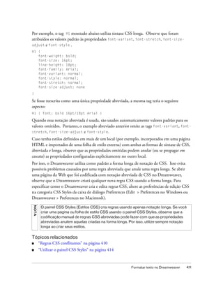 Formatar texto no Dreamweaver 411
Por exemplo, o tag H1 mostrado abaixo utiliza sintaxe CSS longa. Observe que foram
atribuídos os valores padrão às propriedades font-variant, font-stretch, font-size-
adjust e font-style .
H1 {
font-weight: bold;
font-size: 16pt;
line-height: 18pt;
font-family: Arial;
font-variant: normal;
font-style: normal;
font-stretch: normal;
font-size-adjust: none
}
Se fosse reescrita como uma única propriedade abreviada, a mesma tag teria o seguinte
aspecto:
H1 { font: bold 16pt/18pt Arial }
Quando essa notação abreviada é usada, são usados automaticamente valores padrão para os
valores omitidos. Portanto, o exemplo abreviado anterior omite as tags font-variant, font-
stretch, font-size-adjust e font-style.
Caso tenha estilos definidos em mais de um local (por exemplo, incorporados em uma página
HTML e importados de uma folha de estilo externa) com ambas as formas de sintaxe de CSS,
abreviada e longa, observe que as propriedades omitidas podem anular (ou se propagar em
cascata) as propriedades configuradas explicitamente no outro local.
Por isso, o Dreamweaver utiliza como padrão a forma longa de notação de CSS. Isso evita
possíveis problemas causados por uma regra abreviada que anule uma regra longa. Se abrir
uma página da Web que foi codificada com notação abreviada de CSS no Dreamweaver,
observe que o Dreamweaver criará qualquer nova regra CSS usando a forma longa. Para
especificar como o Dreamweaver cria e edita regras CSS, altere as preferências de edição CSS
na categoria CSS Styles da caixa de diálogo Preferences (Edit > Preferences no Windows ou
Dreamweaver > Preferences no Macintosh).
Tópicos relacionados
■ “Regras CSS conflitantes” na página 410
■ “Utilizar o painel CSS Styles” na página 414
NOTA
O painel CSS Styles (Estilos CSS) cria regras usando apenas notação longa. Se você
criar uma página ou folha de estilo CSS usando o painel CSS Styles, observe que a
codificação manual de regras CSS abreviadas pode fazer com que as propriedades
abreviadas anulem aquelas criadas na forma longa. Por isso, utilize sempre notação
longa ao criar seus estilos.
 