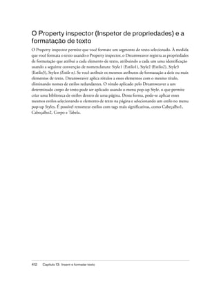 412 Capítulo 13: Inserir e formatar texto
O Property inspector (Inspetor de propriedades) e a
formatação de texto
O Property inspector permite que você formate um segmento de texto selecionado. À medida
que você formata o texto usando o Property inspector, o Dreamweaver registra as propriedades
de formatação que atribui a cada elemento de texto, atribuindo a cada um uma identificação
usando a seguinte convenção de nomenclatura: Style1 (Estilo1), Style2 (Estilo2), Style3
(Estilo3), Stylen (Estilo n). Se você atribuir os mesmos atributos de formatação a dois ou mais
elementos de texto, Dreamweaver aplica rótulos a esses elementos com o mesmo título,
eliminando nomes de estilos redundantes. O rótulo aplicado pelo Dreamweaver a um
determinado corpo de texto pode ser aplicado usando o menu pop-up Style, o que permite
criar uma biblioteca de estilos dentro de uma página. Dessa forma, pode-se aplicar esses
mesmos estilos selecionando o elemento de texto na página e selecionando um estilo no menu
pop-up Styles. É possível renomear estilos com tags mais significativas, como Cabeçalho1,
Cabeçalho2, Corpo e Tabela.
 