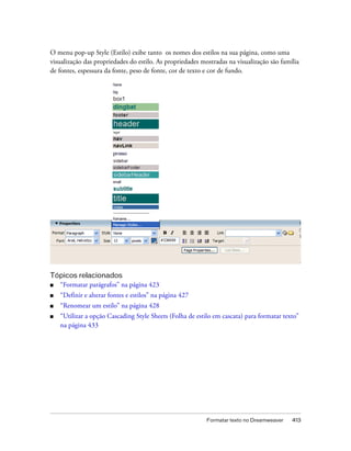 Formatar texto no Dreamweaver 413
O menu pop-up Style (Estilo) exibe tanto os nomes dos estilos na sua página, como uma
visualização das propriedades do estilo. As propriedades mostradas na visualização são família
de fontes, espessura da fonte, peso de fonte, cor de texto e cor de fundo.
Tópicos relacionados
■ “Formatar parágrafos” na página 423
■ “Definir e alterar fontes e estilos” na página 427
■ “Renomear um estilo” na página 428
■ “Utilizar a opção Cascading Style Sheets (Folha de estilo em cascata) para formatar texto”
na página 433
 