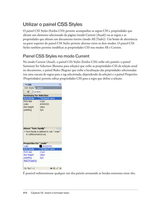414 Capítulo 13: Inserir e formatar texto
Utilizar o painel CSS Styles
O painel CSS Styles (Estilos CSS) permite acompanhar as regras CSS e propriedades que
afetam um elemento selecionado da página (modo Current [Atual]) ou as regras e as
propriedades que afetam um documento inteiro (modo All [Tudo]). Um botão de alternância
na parte superior do painel CSS Styles permite alternar entre os dois modos. O painel CSS
Styles também permite modificar as propriedades CSS nos modos All e Current.
Painel CSS Styles no modo Current
No modo Current (Atual), o painel CSS Styles (Estilos CSS) exibe três painéis: o painel
Summary for Selection (Resumo para seleção) que exibe as propriedades CSS da seleção atual
no documento, o painel Rules (Regras) que exibe a localização das propriedades selecionadas
(ou uma cascata de regras para a tag selecionada, dependendo da seleção) e o painel Properties
(Propriedades) permite editar propriedades CSS para a regra que define a seleção.
É possível redimensionar qualquer um dos painéis arrastando as bordas existentes entre eles.
 