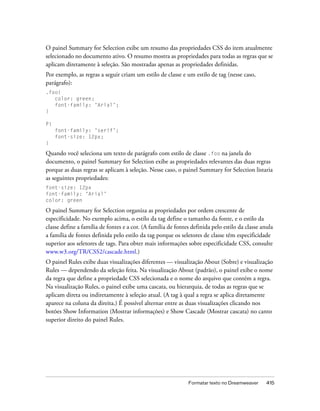 Formatar texto no Dreamweaver 415
O painel Summary for Selection exibe um resumo das propriedades CSS do item atualmente
selecionado no documento ativo. O resumo mostra as propriedades para todas as regras que se
aplicam diretamente à seleção. São mostradas apenas as propriedades definidas.
Por exemplo, as regras a seguir criam um estilo de classe e um estilo de tag (nesse caso,
parágrafo):
.foo{
color: green;
font-family: ‘Arial’;
}
P{
font-family: ‘serif’;
font-size: 12px;
}
Quando você seleciona um texto de parágrafo com estilo de classe .foo na janela do
documento, o painel Summary for Selection exibe as propriedades relevantes das duas regras
porque as duas regras se aplicam à seleção. Nesse caso, o painel Summary for Selection listaria
as seguintes propriedades:
font-size: 12px
font-family: ‘Arial’
color: green
O painel Summary for Selection organiza as propriedades por ordem crescente de
especificidade. No exemplo acima, o estilo da tag define o tamanho da fonte, e o estilo da
classe define a família de fontes e a cor. (A família de fontes definida pelo estilo da classe anula
a família de fontes definida pelo estilo da tag porque os seletores de classe têm especificidade
superior aos seletores de tags. Para obter mais informações sobre especificidade CSS, consulte
www.w3.org/TR/CSS2/cascade.html.)
O painel Rules exibe duas visualizações diferentes — visualização About (Sobre) e visualização
Rules — dependendo da seleção feita. Na visualização About (padrão), o painel exibe o nome
da regra que define a propriedade CSS selecionada e o nome do arquivo que contém a regra.
Na visualização Rules, o painel exibe uma cascata, ou hierarquia, de todas as regras que se
aplicam direta ou indiretamente à seleção atual. (A tag à qual a regra se aplica diretamente
aparece na coluna da direita.) É possível alternar entre as duas visualizações clicando nos
botões Show Information (Mostrar informações) e Show Cascade (Mostrar cascata) no canto
superior direito do painel Rules.
 