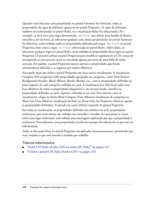 416 Capítulo 13: Inserir e formatar texto
Quando você seleciona uma propriedade no painel Summary for Selection, todas as
propriedades da regra de definição aparecem no painel Properties. (A regra de definição
também será selecionada no painel Rules, se a visualização Rules for selecionada.) Por
exemplo, se você tiver uma regra denominada .maintext que defina uma família de fontes,
tamanho e cor da fonte, ao selecionar qualquer uma dessas propriedades no painel Summary
for Selection, serão exibidas todas as propriedades definidas pela regra .maintext no painel
Properties, bem como a regra .maintext selecionada no painel Rules. (Além disso, ao
selecionar qualquer regra no painel Rules, serão exibidas as propriedades dessa regra no painel
Properties.) É possível utilizar o painel Properties para modificar rapidamente o CSS, esteja ele
incorporado no documento atual ou vinculado apenas por meio de uma folha de estilo
anexada. Por padrão, o painel Properties mostra apenas as propriedades que foram
anteriormente definidas e as organiza por ordem alfabética.
Você pode optar por exibir o painel Properties em duas outras visualizações. A visualização
Category (Por categorias) exibe propriedades agrupadas em categorias, como Font (Fonte),
Background (Fundo), Block (Bloco), Border (Borda), etc., com as propriedades definidas na
parte superior de cada categoria, exibidas em azul. A visualização List (Por lista) exibe uma
lista alfabética de todas as propriedades disponíveis e, do mesmo modo, classifica as
propriedades definidas na parte superior, exibindo-as em azul. Para alternar entre as
visualizações, clique no botão Show Category View (Mostrar visualização de categoria) ou
Show List View (Mostrar visualização de lista) ou Show Only Set Properties (Mostrar apenas
as propriedades definidas), localizado no canto inferior esquerdo do painel Properties.
Em todas as visualizações, as propriedades definidas são exibidas em azul; propriedades
irrelevantes para uma seleção são exibidas em vermelho e riscadas. Se você passar o cursor
sobre uma regra irrelevante, será exibida uma mensagem explicando por que a propriedade é
irrelevante. Normalmente, uma propriedade é irrelevante porque foi sobrescrita ou por não ter
sido herdada.
Todas as alterações feitas no painel Properties são aplicadas instantaneamente, permitindo que
você visualize o que está fazendo à medida que trabalha.
Tópicos relacionados
■ “Painel CSS Styles (Estilos CSS) no modo All (Tudo)” na página 417
■ “Utilizar o painel CSS Styles (Estilos CSS)” na página 433
 