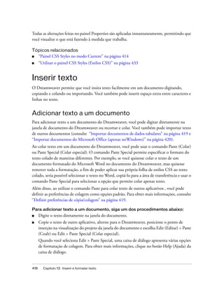 418 Capítulo 13: Inserir e formatar texto
Todas as alterações feitas no painel Properties são aplicadas instantaneamente, permitindo que
você visualize o que está fazendo à medida que trabalha.
Tópicos relacionados
■ “Painel CSS Styles no modo Current” na página 414
■ “Utilizar o painel CSS Styles (Estilos CSS)” na página 433
Inserir texto
O Dreamweaver permite que você insira texto facilmente em um documento digitando,
copiando e colando ou importando. Você também pode inserir espaço extra entre caracteres e
linhas no texto.
Adicionar texto a um documento
Para adicionar texto a um documento do Dreamweaver, você pode digitar diretamente na
janela de documento do Dreamweaver ou recortar e colar. Você também pode importar texto
de outros documentos (consulte “Importar documentos de dados tabulares” na página 419 e
“Importar documentos do Microsoft Office (apenas noWindows)” na página 420).
Ao colar texto em um documento do Dreamweaver, você pode usar o comando Paste (Colar)
ou Paste Special (Colar especial). O comando Paste Special permite especificar o formato do
texto colado de maneiras diferentes. Por exemplo, se você quisesse colar o texto de um
documento formatado do Microsoft Word no documento do Dreamweaver, mas quisesse
remover toda a formatação, a fim de poder aplicar sua própria folha de estilos CSS ao texto
colado, seria possível selecionar o texto no Word, copiá-lo para a área de transferência e usar o
comando Paste Special para selecionar a opção que permite colar apenas texto.
Além disso, ao utilizar o comando Paste para colar texto de outros aplicativos , você pode
definir as preferências de colagem como opções padrão. Para obter mais informações, consulte
“Definir preferências de cópia/colagem” na página 419.
Para adicionar texto a um documento, siga um dos procedimentos abaixo:
■ Digite o texto diretamente na janela do documento.
■ Copie o texto de outro aplicativo, alterne para o Dreamweaver, posicione o ponto de
inserção na visualização do projeto da janela do documento e escolha Edit (Editar) > Paste
(Coalr) ou Edit > Paste Special (Colar especial).
Quando você seleciona Edit > Paste Special, uma caixa de diálogo apresenta várias opções
de formatação de colagem. Para obter mais informações, clique no botão Help (Ajuda) da
caixa de diálogo.
 