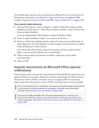 420 Capítulo 13: Inserir e formatar texto
Você também pode adicionar texto de documentos do Microsoft Excel a um documento do
Dreamweaver importando o conteúdo de um arquivo do Excel em uma página da Web
(consulte “Importar documentos do Microsoft Office (apenas noWindows)” na página 420).
Para importar dados tabulares:
1. Selecione File (Arquivo) > Import (Importar) > Import Tabular Data (Importar dados
tabulados) ou Insert (Inserir) > Table Objects (Objetos de tabela) > Import Tabular Data
(Importar dados tabulados).
A caixa de diálogo Import Table (Importar os dados da tabela) é exibida.
2. Procure o arquivo desejado ou digite o seu nome na caixa de texto.
3. Selecione o delimitador utilizado quando o arquivo foi salvo como texto delimitado. As
opções disponíveis são Tab (Tabulação), Comma (Vírgula), Semicolon (Ponto-e-vírgula),
Colon (Dois-pontos), e Other (Outro).
Se for selecionado Other (Outro), aparecerá um campo em branco ao lado da opção.
Digite o caractere que foi utilizado como um delimitador.
4. Utilize as demais opções para formatar ou definir a tabela para a qual os dados
serão importados.
5. Clique em OK.
Importar documentos do Microsoft Office (apenas
noWindows)
É possível inserir todo o conteúdo de um documento do Microsoft Word ou do Excel em uma
página da Web nova ou existente. Quando você importa um documento do Word ou Excel, o
Dreamweaver recebe o HTML convertido e insere-o na página da Web. O tamanho do
arquivo, depois de o Dreamweaver receber o HTML convertido, deve ser menor que 300K.
DICA
Em vez de importar todo o conteúdo de um arquivo, você também pode colar partes de
um documento do Word e preservar a formatação. Para obter mais informações,
consulte “Adicionar texto a um documento” na página 418.
NOTA
Se você usar o Microsoft Office 97, não será possível importar o conteúdo a um
documento do Word ou do Excel; você deverá inserir um link para documento. Para
obter informações, veja “Inserir um link para um documento do Word ou do Excel” na
página 422.
 