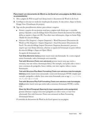 Inserir texto 421
Para inserir um documento do Word ou do Excel em uma página da Web nova
ou preexistente:
1. Abra a página da Web na qual você deseja inserir o documento do Word ou do Excel.
2. Certifique-se de estar no modo de visualização do projeto. Se não estiver, clique no botão
Design View (Visualização do projeto).
3. Siga um dos procedimentos abaixo, para colocar o arquivo:
■ Arraste o arquivo da sua posição atual para a página onde deseja que o conteúdo
apareça. Quando a caixa de diálogo Insert Document (Inserir documento) for exibida,
defina as opções e clique em OK. Para obter mais informações, clique no botão Help
(Ajuda) da caixa de diálogo.
■ Selecione File (Arquivo) > Import (Importar) > Word Document (Documento do
Word) ou File (Arquivo) > Import (Importar) > Excel Document (Documento do
Excel). Na caixa de diálogo Import Document (Importar documento), procure o
arquivo que você deseja adicionar, selecione as opções de formatação na parte inferior
da caixa de diálogo e clique em Open (Abrir).
As opções de formatação são:
Text Only (Somente texto) permite inserir texto não formatado. Se o texto original
estiver formatado, toda a formatação será removida.
Text with Structure (Texto com estrutura) permite inserir texto que retém a
estrutura, mas não retém a formatação básica. Por exemplo, você pode colar o texto e
reter a estrutura de parágrafos, listas e tabelas, sem reter negrito, itálico e outras
formatações.
Text with Structure Plus Basic Formatting (Texto com estrutura mais formatação
básica) permite inserir texto estruturado e texto com formatação HTML simples (por
exemplo, parágrafos e tabelas, bem como texto formatado com as tags b, i, u, strong,
em, hr, abbr ou acronym).
Text with Structure Plus Full Formatting (Texto com estrutura mais formatação
total) permite inserir texto que retém toda a estrutura, formatação HTML e estilos
CSS.
Clean Up Word Paragraph Spacing (Limpar espaçamento entre parágrafos)
permite eliminar o espaço extra entre parágrafos ao colar o texto, se você tiver
selecionado Text with Structure (Texto com estrutura) ou Basic Formatting
(Formatação básica).
O conteúdo do documento do Word ou do Excel aparece na sua página.
 