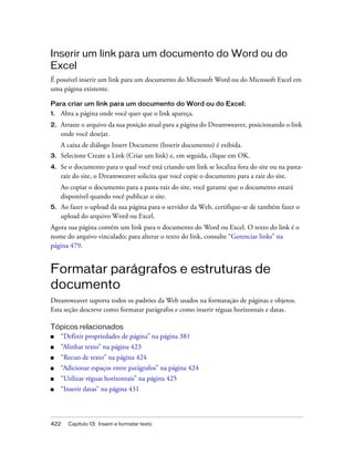 422 Capítulo 13: Inserir e formatar texto
Inserir um link para um documento do Word ou do
Excel
É possível inserir um link para um documento do Microsoft Word ou do Microsoft Excel em
uma página existente.
Para criar um link para um documento do Word ou do Excel:
1. Abra a página onde você quer que o link apareça.
2. Arraste o arquivo da sua posição atual para a página do Dreamweaver, posicionando o link
onde você desejar.
A caixa de diálogo Insert Document (Inserir documento) é exibida.
3. Selecione Create a Link (Criar um link) e, em seguida, clique em OK.
4. Se o documento para o qual você está criando um link se localiza fora do site ou na pasta-
raiz do site, o Dreamweaver solicita que você copie o documento para a raiz do site.
Ao copiar o documento para a pasta-raiz do site, você garante que o documento estará
disponível quando você publicar o site.
5. Ao fazer o upload da sua página para o servidor da Web, certifique-se de também fazer o
upload do arquivo Word ou Excel.
Agora sua página contém um link para o documento do Word ou Excel. O texto do link é o
nome do arquivo vinculado; para alterar o texto do link, consulte “Gerenciar links” na
página 479.
Formatar parágrafos e estruturas de
documento
Dreamweaver suporta todos os padrões da Web usados na formatação de páginas e objetos.
Esta seção descreve como formatar parágrafos e como inserir réguas horizontais e datas.
Tópicos relacionados
■ “Definir propriedades de página” na página 381
■ “Alinhar texto” na página 423
■ “Recuo de texto” na página 424
■ “Adicionar espaços entre parágrafos” na página 424
■ “Utilizar réguas horizontais” na página 425
■ “Inserir datas” na página 431
 