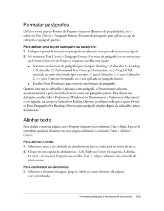 Formatar parágrafos e estruturas de documento 423
Formatar parágrafos
Utilize o menu pop-up Format do Property inspector (Inspetor de propriedades), ou o
submenu Text (Texto) > Paragraph Format (Formato do parágrafo) para aplicar as tags de
cabeçalho e parágrafo padrão.
Para aplicar uma tag de cabeçalho ou parágrafo:
1. Coloque o ponto de inserção no parágrafo ou selecione uma parte do texto no parágrafo.
2. No submenu Text (Texto) > Paragraph Format (Formato do parágrafo) ou no menu pop-
up Format (Formato) do Property inspector, escolha uma opção:
■ Selecione um formato de parágrafo [por exemplo: Heading 1 (Cabeçalho 1), Heading
2 (Cabeçalho 2), Preformatted Text (Texto pré-formatado), etc.]. A tag HTML
associada ao estilo selecionado (por exemplo: h1 para Cabeçalho 1, h2 para Cabeçalho
2, pre para Texto pré-formatado, etc.) será aplicada ao parágrafo inteiro.
■ Escolha None (Nenhum), para remover um formato de parágrafo.
Quando uma tag de cabeçalho é aplicada a um parágrafo, o Dreamweaver adiciona
automaticamente a próxima linha de texto como um parágrafo padrão. Para alterar essa
definição, escolha Edit > Preferences (Windows) ou Dreamweaver > Preferences (Macintosh)
e, em seguida, na categoria General em Editing Options, certifique-se de que a opção Switch
to Plain Paragraph after Heading (Alternar para parágrafo simples depois do cabeçalho) esteja
desmarcada.
Alinhar texto
Para alinhar o texto na página, use o Property inspector ou o submenu Text > Align. É possível
centralizar qualquer elemento em uma página utilizando o comando Texto > Alinhar >
Centro.
Para alinhar o texto:
1. Selecione o texto a ser alinhado ou simplesmente insira o indicador no início do texto.
2. Clique em uma opção de alinhamento - Left, Right ou Center (À esquerda, À direita,
Centro) - no inspetor Properties ou escolha Text > Align e selecione um comando de
alinhamento.
Para centralizar os elementos:
1. Selecione o elemento (imagem, plug-in, tabela ou outro elemento da página)
a ser centralizado.
 