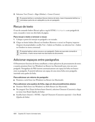 424 Capítulo 13: Inserir e formatar texto
2. Selecione Text (Texto) > Align (Alinhar) > Center (Centro).
Recuo de texto
O uso do comando Indent (Recuo) aplica a tag de HTML blockquote a um parágrafo de
texto, recuando o texto nos dois lados da página.
Para recuar o texto e remover o recuo:
1. Coloque o ponto de inserção no parágrafo a ser recuado.
2. Clique no botão Indent (Recuo) ou Outdent (Remover o recuo) no Property inspector
(Inspetor de propriedades), escolha Text > Indent ou Outdent, ou selecione List > Indent
ou Outdent no menu contextual.
Adicionar espaços entre parágrafos
O Dreamweaver funciona de forma semelhante a vários aplicativos de processamento de texto:
o usuário pressiona Enter (no Windows) ou Return (no Macintosh) para criar um novo
parágrafo. Navegadores da Web inserem automaticamente um espaço de linha em branco
entre os parágrafos. É possível adicionar um espaço de uma única linha entre parágrafos
inserindo uma quebra de linha.
Para adicionar um retorno de parágrafo:
■ Pressione a tecla Enter (no Windows) ou Return (no Macintosh).
Para adicionar uma quebra de linha, siga um dos procedimentos abaixo:
■ Pressione Shift+Enter (no Windows) ou Shift+Return (no Macintosh).
■ Na categoria Text (Texto) da barra Insert (Inserir), selecione Character (Caractere) e clique
no ícone Line Break (Quebra de linha).
■ Escolha Insert (Inserir) > HTML > Special Characters (Caracteres especiais) > Line Break
(Quebra de linha).
NOTA
É possível alinhar e centralizar blocos inteiros de texto, mas é impossível alinhar ou
centralizar parte de um cabeçalho ou de um parágrafo.
NOTA
É possível aplicar vários recuos a um parágrafo. Cada vez que este comando é
escolhido, o texto recua mais nos dois lados do documento.
 
